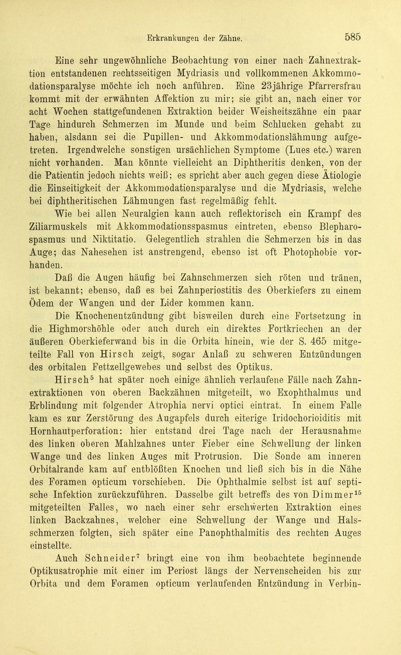Erkrankungen der Zähne. Eine sehr ungewöhnliche Beobachtung von einer nach Zahnextrak- tion entstandenen rechtsseitigen Mydriasis und vollkommenen Akkommo- dationsparalyse möchte ich noch anführen. Eine 23jährige Pfarrersfrau kommt mit der erwähnten Affektion zu mir; sie gibt an, nach einer vor acht Wochen stattgefundenen Extraktion beider Weisheitszähne ein paar Tage hindurch Schmerzen im Munde und beim Schlucken gehabt zu haben, alsdann sei die Pupillen- und Akkommodationslähmung aufge- treten. Irgendwelche sonstigen ursächlichen Symptome (Lues etc.) waren nicht vorhanden. Man könnte vielleicht an Diphtheritis denken, von der die Patientin jedoch nichts weiß; es spricht aber auch gegen diese Ätiologie die Einseitigkeit der Akkommodationsparalyse und die Mydriasis, welche bei diphtheritischen Lähmungen fast regelmäßig fehlt. Wie bei allen Neuralgien kann auch reflektorisch ein Krampf des Ziliarmuskels mit Akkommodationsspasmus eintreten, ebenso Blepharo- spasmus und Niktitatio. Gelegentlich strahlen die Schmerzen bis in das Auge; das Nahesehen ist anstrengend, ebenso ist oft Photophobie vor- handen. Daß die Augen häufig bei Zahnschmerzen sich röten und tränen, ist bekannt; ebenso, daß es bei Zahnperiostitis des Oberkiefers zu einem Ödem der Wangen und der Lider kommen kann. Die Knochenentzündung gibt bisweilen durch eine Fortsetzung in die Highmorshöhle oder auch durch ein direktes Fortkriechen an der äußeren Oberkieferwand bis in die Orbita hinein, wie der S. 465 mitge- teilte Fall von Hirsch zeigt, sogar Anlaß zu schweren Entzündungen des orbitalen Fettzellgewebes und selbst des Optikus. Hirsch5 hat später noch einige ähnlich verlaufene Fälle nach Zahn- extraktionen von oberen Backzähnen mitgeteilt, wo Exophthalmus und Erblindung mit folgender Atrophia nervi optici eintrat. In einem Falle kam es zur Zerstörung des Augapfels durch eiterige Iridochorioiditis mit Hornhautperforation: hier entstand drei Tage nach der Herausnahme des linken oberen Mahlzahnes unter Fieber eine Schwellung der linken Wange und des linken Auges mit Protrusion. Die Sonde am inneren Orbitalrande kam auf entblößten Knochen und ließ sich bis in die Nähe des Foramen opticum vorschieben. Die Ophthalmie selbst ist auf septi- sche Infektion zurückzuführen. Dasselbe gilt betreffs des von Dimmer15 mitgeteilten Falles, wo nach einer sehr erschwerten Extraktion eines linken Backzahnes, welcher eine Schwellung der Wange und Hals- schmerzen folgten, sich später eine PanOphthalmitis des rechten Auges einstellte. Auch Schneider7 bringt eine von ihm beobachtete beginnende Optikusatrophie mit einer im Periost längs der Nervenscheiden bis zur Orbita und dem Foramen opticum verlaufenden Entzündung in Verbin-