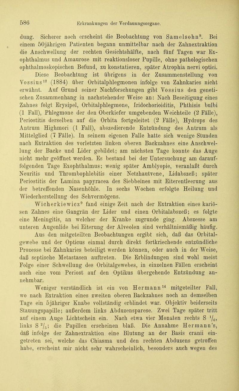 dung. Sicherer noch erscheint die Beobachtung von Samelsohn8. Bei einem 50jährigen Patienten begann unmittelbar nach der Zahnextraktion die Anschwellung der rechten Gesichtshälfte, nach fünf Tagen war Ex- ophthalmus und Amaurose mit reaktionsloser Pupille, ohne pathologischen ophthalmoskopischen Befund, zu konstatieren, später Atrophia nervi optici. Diese Beobachtung ist übrigens in der Zusammenstellung von Vossius12 (1884) über Orbitalphlegmonen infolge von Zahnkaries nicht erwähnt. Auf Grund seiner Nachforschungen gibt Vossius den geneti- schen Zusammenhang in nachstehender Weise an: Nach Beseitigung eines Zahnes folgt Erysipel, Orbitalphlegmone, Iridochorioiditis, Phthisis bulbi (1 Fall), Phlegmone der den Oberkiefer umgebenden Weichteile (2 Fälle), Periostitis derselben auf die Orbita fortgeleitet (2 Fälle), Hydrops des Antrum Highmori (1 Fall), abszedierende Entzündung des Antrum als Mittelglied (7 Fälle). In seinem eigenen Falle hatte sich wenige Stunden nach Extraktion des vorletzten linken oberen Backzahnes eine Anschwel- lung der Backe und Lider gebildet; am nächsten Tage konnte das Auge nicht mehr geöffnet werden. Es bestand bei der Untersuchung am darauf- folgenden Tage Exophthalmus; wenig später Amblyopie, veranlaßt durch Neuritis und Thrombophlebitis einer Netzhautvene, Lidabszeß; später Periostitis der Lamina papyracea des Siebbeines mit Eiterentleerung aus der betreffenden Nasenhöhle. In sechs Wochen erfolgte Heilung und Wiederherstellung des Sehvermögens. Wicherkiewicz9 fand einige Zeit nach der Extraktion eines kariö- sen Zahnes eine Gangrän der Lider und einen Orbitalabszeß; es folgte eine Meningitis, an welcher der Kranke zugrunde ging. Abszesse am unteren Augenlide bei Eiterung der Alveolen sind verhältnismäßig häufig. Aus den mitgeteilten Beobachtungen ergibt sich, daß das Orbital- gewebe und der Opticus einmal durch direkt fortkriechende entzündliche Prozesse bei Zahnkaries beteiligt werden können, oder auch in der Weise, daß septische Metastasen auftreten. Die Erblindungen sind wohl meist Folge einer Schwellung des Orbitalgewebes, in einzelnen Fällen erscheint auch eine vom Periost auf den Optikus übergehende Entzündung an- nehmbar. Weniger verständlich ist ein von Hermann14 mitgeteilter Fall, wo nach Extraktion eines zweiten oberen Backzahnes noch an demselben Tage ein öjähriger KnalDe vollständig erblindet war. Objektiv beiderseits Stauungspapille; außerdem links Abduzensparese. Zwei Tage später tritt auf einem Auge Lichtschein ein. Nach etwa vier Monaten rechts S 1/6: links S 2/5; die Papillen erscheinen blaß. Die Annahme Hermann's, daß infolge der Zahnextraktion eine Blutung an der Basis cranii ein- getreten sei, welche das Chiasma und den rechten Abduzens getroffen habe, erscheint mir nicht sehr wahrscheinlich, besonders auch wegen des