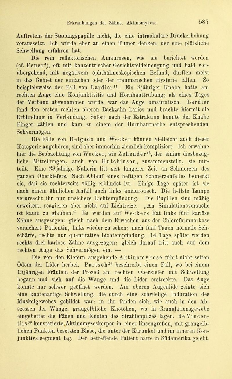 Erkrankungen der Zähne. Aktinomykose. Auftretens der Stauungspapille nicht, die eine intraokulare Druckerhöhung voraussetzt. Ich würde eher an einen Tumor denken, der eine plötzliche Schwellung erfahren hat. Die rein reflektorischen Amaurosen, wie sie berichtet werden (cf. Feuer4), oft mit konzentrischer Gesichtsfeldeinengung und bald vor- übergehend, mit negativem ophthalmoskopischen Befund, dürften meist in das Gebiet der einfachen oder der traumatischen Hysterie fallen. So beispielsweise der Fall von Lardier11. Ein 8jähriger Knabe hatte am rechten Auge eine Konjunktivitis und Hornhauttrübung; als eines Tages der Verband abgenommen wurde, war das Auge amaurotisch. Lardier fand den ersten rechten oberen Backzahn kariös und brachte hiermit die Erblindung in Verbindung. Sofort nach der Extraktion konnte der Knabe Finger zählen und kam zu einem der Hornhautnarbe entsprechenden Sehvermögen. Die Fälle von Delgado und Wecker können vielleicht auch dieser Kategorie angehören, sind aber immerhin ziemlich kompliziert. Ich erwähne hier die Beobachtung von Wecker, wie Zehender13, der einige diesbezüg- liche Mitteilungen, auch von Hutchinson, zusammenstellt, sie mit- teilt. Eine 28 jährige Näherin litt seit längerer Zeit an Schmerzen des ganzen Oberkiefers. Nach Ablauf eines heftigen Schmerzanfalles bemerkt sie, daß sie rechterseits völlig erblindet ist. Einige Tage später ist sie nach einem ähnlichen Anfall auch links amaurotisch. Die hellste Lampe verursacht ihr nur unsichere Lichtempfindung. Die Pupillen sind mäßig erweitert, reagieren aber nicht auf Lichtreize. „An Simulationsversuche ist kaum zu glauben. Es werden auf Weckers Bat links fünf kariöse Zähne ausgezogen; gleich nach dem Erwachen aus der Chloroformnarkose versichert Patientin, links wieder zu sehen; nach fünf Tagen normale Seh- schärfe, rechts nur quantitative Lichtempfindung. 14 Tage später werden rechts drei kariöse Zähne ausgezogen; gleich darauf tritt auch auf dem rechten Auge das Sehvermögen ein. — Die von den Kiefern ausgehende Aktinomykose führt nicht selten Ödem der Lider herbei. Partsch36 beschreibt einen Fall, wo bei einem 15jährigen Fräulein der Prozeß am rechten Oberkiefer mit Schwellung begann und sich auf die Wange und die Lider erstreckte. Das Auge konnte nur schwer geöffnet werden. Am oberen Augenlide zeigte sich eine knotenartige Schwellung, die durch eine schwielige Induration des Muskelgewebes gebildet war: in ihr fanden sich, wie auch in den Ab- szessen der Wange, graugelbliche Knötchen, wo in Granulationsgewebe eingebettet die Fäden und Knoten des Strahlenpilzes lagen. deVincen- tiis36 konstatierte«Aktinomyzeskörper in einer linsengroßen, mit graugelb- lichen Punkten besetzten Blase, die unter der Karunkel und im inneren Kon- junktivalsegment lag. Der betreffende Patient hatte in Südamerika gelebt.