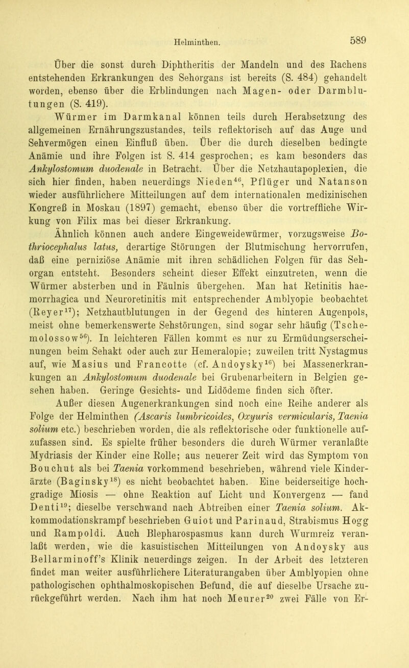 Über die sonst durch Diphtheritis der Mandeln und des Eachens entstellenden Erkrankungen des Sehorgans ist bereits (S. 484) gehandelt worden, ebenso über die Erblindungen nach Magen- oder Darmblu- tungen (S. 419). Würmer im Darmkanal können teils durch Herabsetzung des allgemeinen Ernährungszustandes, teils reflektorisch auf das Auge und Sehvermögen einen Einfluß üben. Über die durch dieselben bedingte Anämie und ihre Folgen ist S. 414 gesprochen; es kam besonders das Ankylostomum duodenale in Betracht. Über die Netzhautapoplexien, die sich hier finden, haben neuerdings Nieden46, Pflüger und Natanson wieder ausführlichere Mitteilungen auf dem internationalen medizinischen Kongreß in Moskau (1897) gemacht, ebenso über die vortreffliche Wir- kung von Filix mas bei dieser Erkrankung. Ähnlich können auch andere Eingeweidewürmer, vorzugsweise Bo- thriocephalus latus, derartige Störungen der Blutmischung hervorrufen, daß eine perniziöse Anämie mit ihren schädlichen Folgen für das Seh- organ entsteht. Besonders scheint dieser Effekt einzutreten, wenn die Würmer absterben und in Fäulnis übergehen. Man hat Ketinitis hae- morrhagica und Neuroretinitis mit entsprechender Amblyopie beobachtet (Keyer17); Netzhautblutungen in der Gegend des hinteren Augenpols, meist ohne bemerkenswerte Sehstörungen, sind sogar sehr häufig (TSche- rn olos so wö6). In leichteren Fällen kommt es nur zu Ermüdungserschei- nungen beim Sehakt oder auch zur Hemeralopie; zuweilen tritt Nystagmus auf, wie Masius und Francotte (cf. Andoysky16) bei Massenerkran- kungen an Ankylostomum duodenale bei Grubenarbeitern in Belgien ge- sehen haben. Geringe Gesichts- und Lidödeme finden sich öfter. Außer diesen Augenerkrankungen sind noch eine Keihe anderer als Folge der Helminthen (Ascaris lumbricoides, Oxyuris vermiciäaris, Taenia solium etc.) beschrieben worden, die als reflektorische oder funktionelle auf- zufassen sind. Es spielte früher besonders die durch Würmer veranlaßte Mydriasis der Kinder eine Rolle; aus neuerer Zeit wird das Symptom von Bouchut als bei Taenia vorkommend beschrieben, während viele Kinder- ärzte (Baginsky18) es nicht beobachtet haben. Eine beiderseitige hoch- gradige Miosis — ohne Keaktion auf Licht und Konvergenz — fand Denti19; dieselbe verschwand nach Abtreiben einer Taenia solium. Ak- kommodationskrampf beschrieben Guiot und Parinaud, Strabismus Hogg und Rampoldi. Auch Blepharospasmus kann durch Wurmreiz veran- laßt werden, wie die kasuistischen Mitteilungen von Andoysky aus Bellarminoff's Klinik neuerdings zeigen. In der Arbeit des letzteren findet man weiter ausführlichere Literaturangaben über Amblyopien ohne pathologischen ophthalmoskopischen Befund, die auf dieselbe Ursache zu- rückgeführt werden. Nach ihm hat noch M eurer20 zwei Fälle von Er-