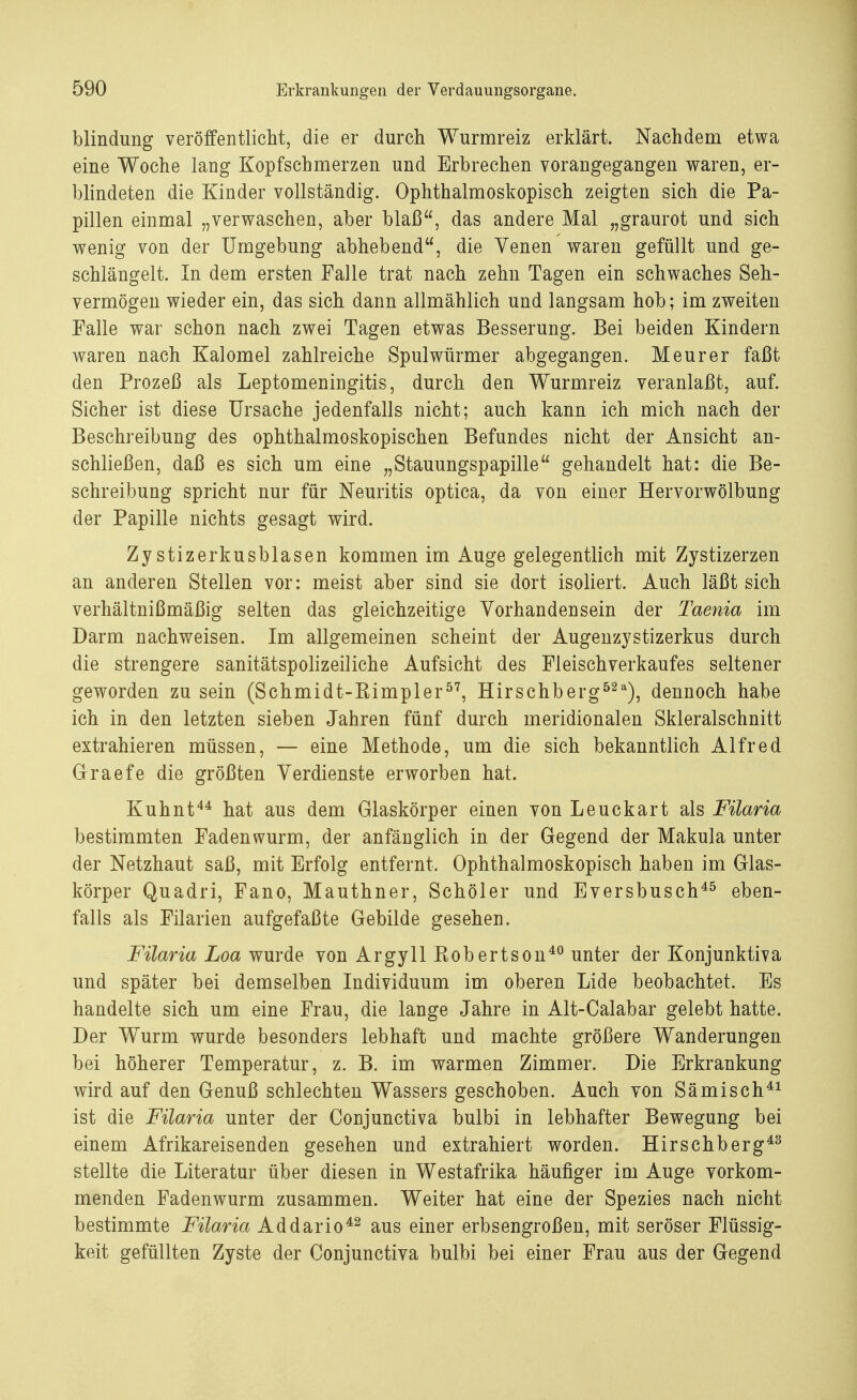 blindung veröffentlicht, die er durch Wurmreiz erklärt. Nachdem etwa eine Woche lang Kopfschmerzen und Erbrechen vorangegangen waren, er- blindeten die Kinder vollständig. Ophthalmoskopisch zeigten sich die Pa- pillen einmal „verwaschen, aber blaß, das andere Mal „graurot und sich wenig von der Umgebung abhebend, die Venen waren gefüllt und ge- schlängelt. In dem ersten Falle trat nach zehn Tagen ein schwaches Seh- vermögen wieder ein, das sich dann allmählich und langsam hob; im zweiten Falle war schon nach zwei Tagen etwas Besserung. Bei beiden Kindern waren nach Kalomel zahlreiche Spulwürmer abgegangen. Meurer faßt den Prozeß als Leptomeningitis, durch den Wurmreiz veranlaßt, auf. Sicher ist diese Ursache jedenfalls nicht; auch kann ich mich nach der Beschreibung des ophthalmoskopischen Befundes nicht der Ansicht an- schließen, daß es sich um eine „Stauungspapille gehandelt hat: die Be- schreibung spricht nur für Neuritis optica, da von einer Hervorwölbung der Papille nichts gesagt wird. Zy stizerkusblasen kommen im Auge gelegentlich mit Zystizerzen an anderen Stellen vor: meist aber sind sie dort isoliert. Auch läßt sich verhältnißmäßig selten das gleichzeitige Vorhandensein der Taenia im Darm nachweisen. Im allgemeinen scheint der Augenzystizerkus durch die strengere sanitätspolizeiliche Aufsicht des Fleischverkaufes seltener geworden zu sein (Schmidt-Kimpler57, Hirschberg52a), dennoch habe ich in den letzten sieben Jahren fünf durch meridionalen Skleralschnitt extrahieren müssen, — eine Methode, um die sich bekanntlich Alfred Graefe die größten Verdienste erworben hat. Kuhnt44 hat aus dem Glaskörper einen von Leuckart als Füaria bestimmten Fadenwurm, der anfänglich in der Gegend der Makula unter der Netzhaut saß, mit Erfolg entfernt. Ophthalmoskopisch haben im Glas- körper Quadri, Fano, Mauthner, Schöler und Eversbusch45 eben- falls als Filarien aufgefaßte Gebilde gesehen. Füaria Loa wurde von Argyll Kobertson40 unter der Konjunktiva und später bei demselben Individuum im oberen Lide beobachtet. Es handelte sich um eine Frau, die lange Jahre in Alt-Calabar gelebt hatte. Der Wurm wurde besonders lebhaft und machte größere Wanderungen bei höherer Temperatur, z. B. im warmen Zimmer. Die Erkrankung wird auf den Genuß schlechten Wassers geschoben. Auch von Sä misch41 ist die Füaria unter der Conjunctiva bulbi in lebhafter Bewegung bei einem Afrikareisenden gesehen und extrahiert worden. Hirschberg43 stellte die Literatur über diesen in Westafrika häufiger im Auge vorkom- menden Fadenwurm zusammen. Weiter hat eine der Spezies nach nicht bestimmte Füaria Addario42 aus einer erbsengroßen, mit seröser Flüssig- keit gefüllten Zyste der Conjunctiva bulbi bei einer Frau aus der Gegend