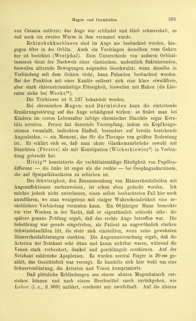 Magen- und Darmleiden. von Catania entfernt; das Auge war erblindet und blieb schmerzhaft, so daß noch ein zweiter Wurm in ihm vermutet wurde. Echinokokkus blasen sind im Auge nie beobachtet worden, hin- gegen öfter in der Orbita. Auch ein Vordringen derselben vom Gehirn her ist berichtet (Westphal). Zum Unterschiede von anderen Orbital- tumoren dient der Nachweis einer elastischen, undeutlich fluktuierenden, bisweilen zitternde Bewegungen zeigenden Geschwulst; wenn dieselbe in Verbindung mit dem Gehirn steht, kann Pulsation beobachtet werden. Bei der Punktion mit einer Kanüle entleert sich eine klare eiweißfreie, aber stark chlornatriumhaltige Flüssigkeit, bisweilen mit Haken (die Lite- ratur siehe bei Weeks21). Die Trichinose ist S. 527 behandelt worden. Bei chronischen Magen- und Darmleiden kann die eintretende Ernährungsstörung auf das Auge schädigend wirken: so findet man bei Kindern im ersten Lebensalter infolge chronischer Diarrhöe sogar Kera- titis xerotica. Ferner hat dauernde Verstopfung, indem sie Kopfkonge- stionen veranlaßt, indirekten Einfluß, besonders auf bereits bestehende Augenleiden, — ein Moment, das für die Therapie von größter Bedeutung ist. Es erklärt sich so, daß man akute Glaukomausbrüche sowohl mit Diarrhöen (Förster) als mit Konstipation (Wicherkiewicz9) in Verbin- dung gebracht hat. Hitzig49 konstatierte die verhältnismäßige Häufigkeit von Pupillen- differenz — die linke ist enger als die rechte — bei Ösophaguskarzinom, die auf Sympathikusläsion zu schieben ist. Der Schwierigkeit, den Zusammenhang von Hämorrhoidalleiden mit Augenaffektionen nachzuweisen, ist schon oben gedacht worden. Ich möchte jedoch nicht unterlassen, einen selbst beobachteten Fall hier noch anzuführen, wo man wenigstens mit einiger Wahrscheinlichkeit eine ur- sächlichere Verbindung vermuten kann. Ein 66jähriger Mann bemerkte vor vier Wochen in der Nacht, daß er eigentümlich schlecht sähe: die spätere genaue Prüfung ergab, daß das rechte Auge betroffen war. Die Sehstörung war gerade eingetreten, als Patient an ungewöhnlich starken Schwindelanfällen litt, die stets sich einstellten, wenn seine gewohnten Hämorrhoidalblutungen stockten. Die Augenuntersuchung ergab, daß die Arterien der Netzhaut sehr dünn und kaum sichtbar waren, während die Venen stark verbreitert, dunkel und geschlängelt erschienen. Auf der Netzhaut zahlreiche Apoplexien. Es wurden zentral Finger in 20 cm ge- zählt, das Gesichtsfeld war verengt. Es handelte sich hier wohl um eine Sehnervenblutung, die Arterien und Venen komprimierte. Daß plötzliche Erblindungen aus einem akuten Magenkatarrh ent- stehen können und nach einem Brechmittel rasch zurückgehen, wie Leber (1. c, S. 969) anführt, erscheint mir zweifelhaft. Auf die älteren