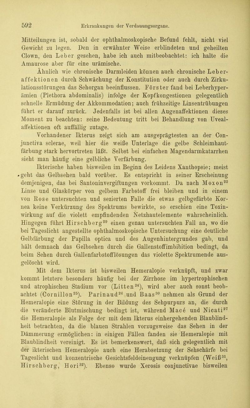 Mitteilungen ist, sobald der ophthalmoskopische Befund fehlt, nicht viel Gewicht zu legen. Den in erwähnter Weise erblindeten und geheilten Clown, den Leber gesehen, habe ich auch mitbeobachtet: ich halte die Amaurose aber für eine urämische. Ähnlich wie chronische Darmleiden können auch chronische Leber- affektionen durch Schwächung der Konstitution oder auch durch Zirku- lationsstörungen das Sehorgan beeinflussen. Förster fand bei Leberhyper- ämien (Plethora abdominalis) infolge der Kopfkongestionen gelegentlich schnelle Ermüdung der Akkommodation; auch frühzeitige Linsentrübungen führt er darauf zurück. Jedenfalls ist bei allen Augenaffektionen dieses Moment zu beachten: seine Bedeutung tritt bei Behandlung von Uveal- affektionen oft auffällig zutage. Vorhandener Ikterus zeigt sich am ausgeprägtesten an der Con- junctiva sclerae, weil hier die weiße Unterlage die gelbe Schleimhaut- färbung stark hervortreten läßt. Selbst bei einfachen Magendarmkatarrhen sieht man häufig eine gelbliche Verfärbung. Ikterische haben bisweilen im Beginn des Leidens Xanthopsie; meist »geht das Gelbsehen bald vorüber. Es entspricht in seiner Erscheinung demjenigen, das bei Santoninvergiftungen vorkommt. Da nach Moxon22 Linse und Glaskörper von gelbem Farbstoff frei bleiben und in einem von Rose untersuchten und sezierten Falle die etwas gelbgefärbte Kor- nea keine Verkürzung des Spektrums bewirkte, so erschien eine Toxin- wirkung auf die violett empfindenden Netzhautelemente wahrscheinlich. Hingegen führt Hirschberg29 einen genau untersuchten Fall an, wo die bei Tageslicht angestellte ophthalmoskopische Untersuchung eine deutliche Gelbfärbung der Papilla optica und des Augenhintergrundes gab, und hält demnach das Gelbsehen durch die Gallenstoffimbibition bedingt, da beim Sehen durch Gallenfarbstofflösungen das violette Spektrumende aus- gelöscht wird. Mit dem Ikterus ist bisweilen Hemeralopie verknüpft, und zwar kommt letztere besonders häufig bei der Zirrhose im hypertrophischen und atrophischen Stadium vor (Litten24), wird aber auch sonst beob- achtet (Cornillon25). Parinaud26 und Baas30 nehmen als Grund der Hemeralopie eine Störung in der Bildung des Sehpurpurs an, die durch die veränderte Blutmischung bedingt ist, während Mace und Nicati27 die Hemeralopie als Folge der mit dem Ikterus einhergehenden Blaublind- heit betrachten, da die blauen Strahlen vorzugsweise das Sehen in der Dämmerung ermöglichen: in einigen Fällen fanden sie Hemeralopie mit Blaublindheit vereinigt. Es ist bemerkenswert, daß sich gelegentlich mit der ikterischen Hemeralopie auch eine Herabsetzung der Sehschärfe bei Tageslicht und konzentrische Gesichtsfeldeinengung verknüpfen (Weiß31, Hirschberg, Hori32). Ebenso wurde Xerosis conjunctivae bisweilen