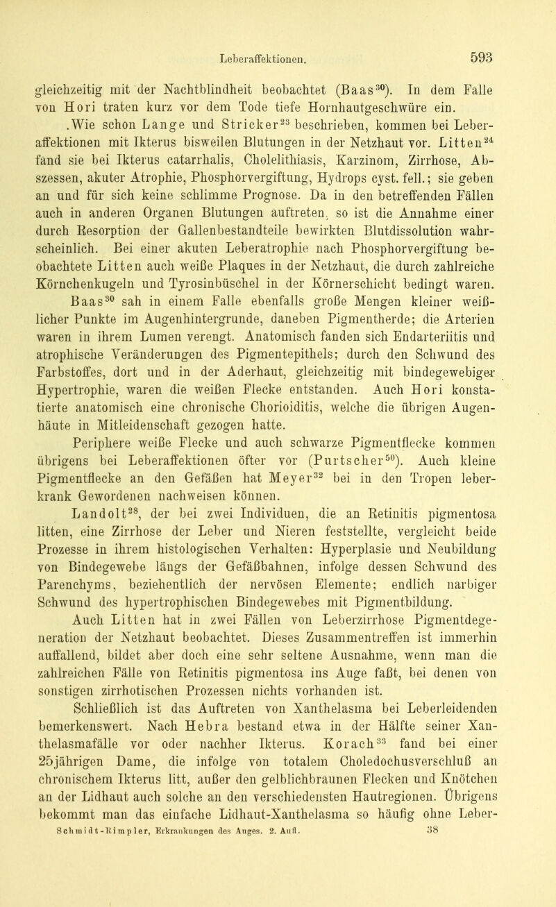 gleichzeitig mit der Nachtblindheit beobachtet (Baas30). In dem Falle von Hori traten kurz vor dem Tode tiefe Hornhautgeschwüre ein. .Wie schon Lange und Stricker23 beschrieben, kommen bei Leber- affektionen mit Ikterus bisweilen Blutungen in der Netzhaut vor. Litten24 fand sie bei Ikterus catarrhalis, Cholelithiasis, Karzinom, Zirrhose, Ab- szessen, akuter Atrophie, Phosphorvergiftung, Hydrops cyst. feil.; sie geben an und für sich keine schlimme Prognose. Da in den betreffenden Fällen auch in anderen Organen Blutungen auftreten, so ist die Annahme einer durch Eesorption der Gallenbestandteile bewirkten Blutdissolution wahr- scheinlich. Bei einer akuten Leberatrophie nach Phosphorvergiftung be- obachtete Litten auch weiße Plaques in der Netzhaut, die durch zahlreiche Körnchenkugeln und Tyrosinbüschel in der Körnerschicht bedingt waren. Baas30 sah in einem Falle ebenfalls große Mengen kleiner weiß- licher Punkte im Augenhintergrunde, daneben Pigmentherde; die Arterien waren in ihrem Lumen verengt. Anatomisch fanden sich Endarteriitis und atrophische Veränderungen des Pigmentepithels; durch den Schwund des Farbstoffes, dort und in der Aderhaut, gleichzeitig mit bindegewebiger Hypertrophie, waren die weißen Flecke entstanden. Auch Hori konsta- tierte anatomisch eine chronische Chorioiditis, welche die übrigen Augen- häute in Mitleidenschaft gezogen hatte. Periphere weiße Flecke und auch schwarze Pigmentflecke kommen übrigens bei Leberaffektionen öfter vor (Purtscher50). Auch kleine Pigmentflecke an den Gefäßen hat Meyer32 bei in den Tropen leber- krank Gewordenen nachweisen können. Landolt28, der bei zwei Individuen, die an Retinitis pigmentosa litten, eine Zirrhose der Leber und Nieren feststellte, vergleicht beide Prozesse in ihrem histologischen Verhalten: Hyperplasie und Neubildung von Bindegewebe längs der Gefäßbahnen, infolge dessen Schwund des Parenchyms, beziehentlich der nervösen Elemente; endlich narbiger Schwund des hypertrophischen Bindegewebes mit Pigmentbildung. Auch Litten hat in zwei Fällen von Leberzirrhose Pigmentdege- neration der Netzhaut beobachtet. Dieses Zusammentreffen ist immerhin auffallend, bildet aber doch eine sehr seltene Ausnahme, wenn man die zahlreichen Fälle von Eetinitis pigmentosa ins Auge faßt, bei denen von sonstigen zirrhotischen Prozessen nichts vorhanden ist. Schließlich ist das Auftreten von Xanthelasma bei Leberleidenden bemerkenswert. Nach Hebra bestand etwa in der Hälfte seiner Xan- thelasmafälle vor oder nachher Ikterus. Korach33 fand bei einer 25jährigen Dame, die infolge von totalem Choledochusverschluß an chronischem Ikterus litt, außer den gelblichbraunen Flecken und Knötchen an der Lidhaut auch solche an den verschiedensten Hautregionen. Übrigens bekommt man das einfache Lidhaut-Xanthelasma so häufig ohne Leber- Sclimidt-Kimpler, Erkrankungen des Auges. 2. Aufl. 38
