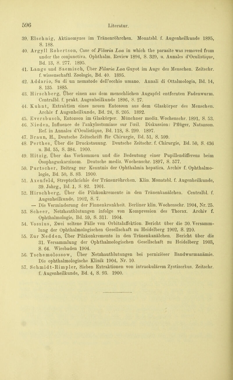 39. Elschnig, Aktinomyzes im Tränenröhrchen. Monatsbl. f. Augenheilkunde 1895, S. 188. 40. Argyll Robertson, Case of Filaria Loa in which the parasite was removed from under the conjunctiva. Ophthalm. Eeview 1894, S. 329, u. Annales d'Ociüistique, Bd. 13, S. 277. 1895. _ 41. Lange und Saemisch, Über Filaria Loa Guyot im Auge des Menschen. Zeitschr. f. wissenschaftl. Zoologie, Bd. 40. 1895. 42. Addario, Su di un nematode dell'occhio umano. Annali di Ottalmologia, Bd. 14, S. 135. 1885. 43. Hirschberg, Über einen aus dem menschlichen Augapfel entfernten Fadenwurm. Centralbl. f. prakt. Augenheilkunde 1896, S. 27. 44. Kuhnt, Extraktion eines neuen Entozoon aus dem Glaskörper des Menschen. Archiv f. Augenheilkunde, Bd. 24, S. 205. 1892. 45. Eversbusch, Entozoon im Glaskörper. Münchner mediz. Wochenschr. 1891, S. 53. 46. Nie den, Influence de l'ankylostomiase sur l'ceil. Diskussion: Pflüger, Natanson. Ref. in Annales d'Oculistique, Bd. 118, S. 299. 1897. 47. Braun, H., Deutsche Zeitschrift für Chirurgie, Bd. 51, S. 599. 48. Perthes, Über die Druckstauung. Deutsche Zeitschr. f. Chirurgie, Bd. 50, S. 436 u. Bd. 55, S. 384. 1900. 49. Hitzig, Über das Vorkommen und die Bedeutung einer Pupillendifferenz beim Ösophaguskarzinom. Deutsche mediz. Wochenschr. 1897, S. 577. 50. Purtscher, Beitrag zur Kenntnis der Ophthalmia hepatica. Archiv f. Ophthalmo- logie, Bd. 50, S. 83. 1900. 51. Axenfeld, Streptothrichie der Tränenröhrchen. Klin. Monatsbl. f. Augenheilkunde, 39. Jahrg., Bd. 1, S. 82. 1901. 52. Hirschberg, Über die Pilzkonkremente in den Tränenkanälchen. Centralbl. f. Augenheilkunde, 1902, S. 7. — Die Verminderung der Finnenkrankheit. Berliner klin. Wochenschr. 1904, Nr. 25. 53. Sehe er, Netzhautblutungen infolge von Kompression des Thorax. Archiv f. Ophthalmologie, Bd. 59, S. 311. 1904. 54. Vossius, Zwei seltene Fälle von Orbitalaffektion. Bericht über die 30. Versamm- lung der Ophthalmologischen Gesellschaft zu Heidelberg 1902, S. 210. 55. Zur Nedden, Über Pilzkonkremente in den Tränenkanälchen. Bericht über die 31. Versammlung der Ophthalmologischen Gesellschaft zu Heidelberg 1903, S. 64. Wiesbaden 1904. 56. Tschemolossow, Über Netzhautblutungen bei perniziöser Bandwurmanämie. Die ophthalmologische Klinik 1904, Nr. 10. 57. Schmidt-Rimpler, Sieben Extraktionen von intraokulärem Zystizerkus. Zeitschr. f. Augenheilkunde, Bd. 4, S. 93. 1900.