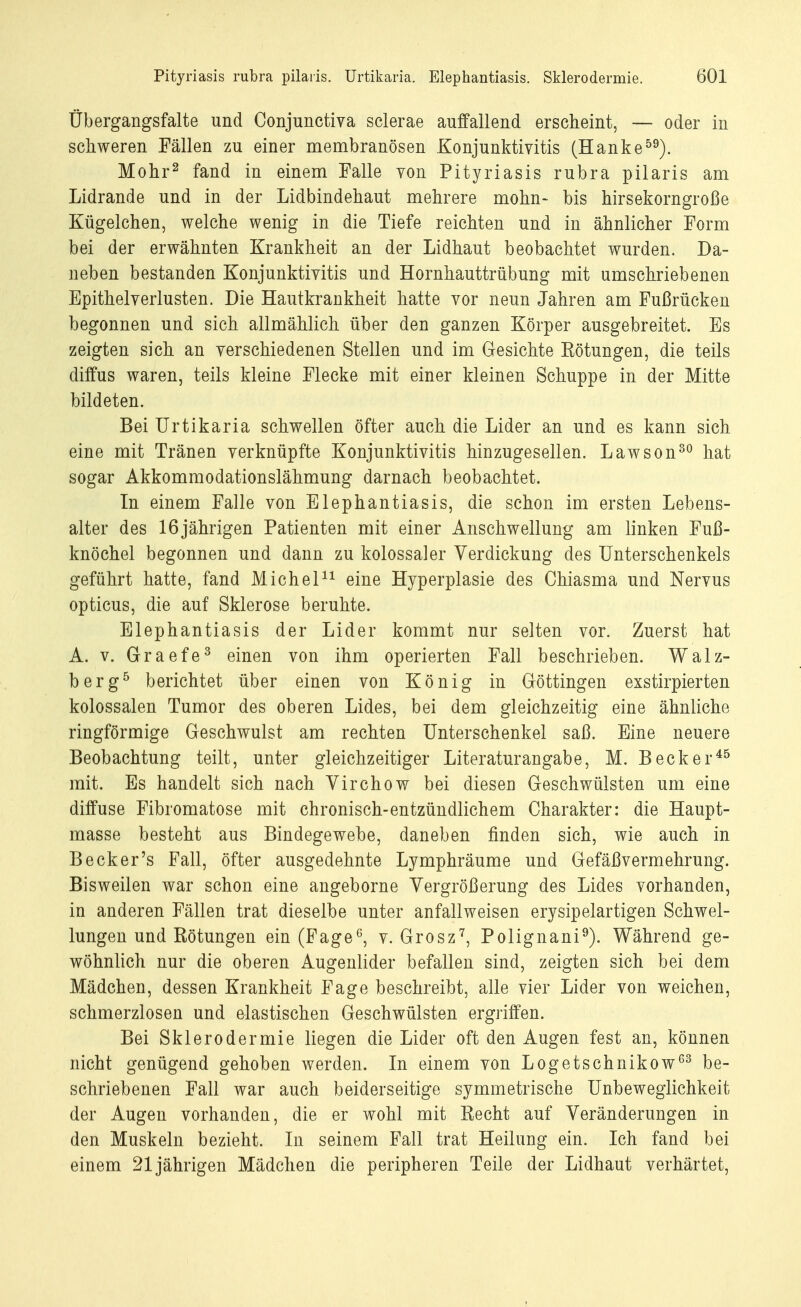 Übergangsfalte und Conjunctiva sclerae auffallend erscheint, — oder in schweren Fällen zu einer membranösen Konjunktivitis (Hanke59). Mohr2 fand in einem Falle von Pityriasis rubra pilaris am Lidrande und in der Lidbindehaut mehrere mohn- bis hirsekorngroße Kügelchen, welche wenig in die Tiefe reichten und in ähnlicher Form bei der erwähnten Krankheit an der Lidhaut beobachtet wurden. Da- neben bestanden Konjunktivitis und Hornhauttrübung mit umschriebenen Epithelverlusten. Die Hautkrankheit hatte vor neun Jahren am Fußrücken begonnen und sich allmählich über den ganzen Körper ausgebreitet. Es zeigten sich an verschiedenen Stellen und im Gesichte Eötungen, die teils diffus waren, teils kleine Flecke mit einer kleinen Schuppe in der Mitte bildeten. Bei Urtikaria schwellen öfter auch die Lider an und es kann sich eine mit Tränen verknüpfte Konjunktivitis hinzugesellen. Lawson30 hat sogar Akkommodationslähmung darnach beobachtet. In einem Falle von Elephantiasis, die schon im ersten Lebens- alter des 16jährigen Patienten mit einer Anschwellung am linken Fuß- knöchel begonnen und dann zu kolossaler Verdickung des Unterschenkels geführt hatte, fand Michel11 eine Hyperplasie des Chiasma und Nervus opticus, die auf Sklerose beruhte. Elephantiasis der Lider kommt nur selten vor. Zuerst hat A. v. Graefe3 einen von ihm operierten Fall beschrieben. Walz- berg5 berichtet über einen von König in Göttingen exstirpierten kolossalen Tumor des oberen Lides, bei dem gleichzeitig eine ähnliche ringförmige Geschwulst am rechten Unterschenkel saß. Eine neuere Beobachtung teilt, unter gleichzeitiger Literaturangabe, M. Becker45 mit. Es handelt sich nach Virchow bei diesen Geschwülsten um eine diffuse Fibromatose mit chronisch-entzündlichem Charakter: die Haupt- masse besteht aus Bindegewebe, daneben finden sich, wie auch in Becker's Fall, öfter ausgedehnte Lymphräume und Gefäßvermehrung. Bisweilen war schon eine angeborne Vergrößerung des Lides vorhanden, in anderen Fällen trat dieselbe unter anfallweisen erysipelartigen Schwel- lungen und Rötungen ein (Fage6, v. Grosz7, Polignani9). Während ge- wöhnlich nur die oberen Augenlider befallen sind, zeigten sich bei dem Mädchen, dessen Krankheit Fage beschreibt, alle vier Lider von weichen, schmerzlosen und elastischen Geschwülsten ergriffen. Bei Sklerodermie liegen die Lider oft den Augen fest an, können nicht genügend gehoben werden. In einem von Logetschnikow63 be- schriebenen Fall war auch beiderseitige symmetrische Unbeweglichkeit der Augen vorhanden, die er wohl mit Recht auf Veränderungen in den Muskeln bezieht. In seinem Fall trat Heilung ein. Ich fand bei einem 21jährigen Mädchen die peripheren Teile der Lidhaut verhärtet,