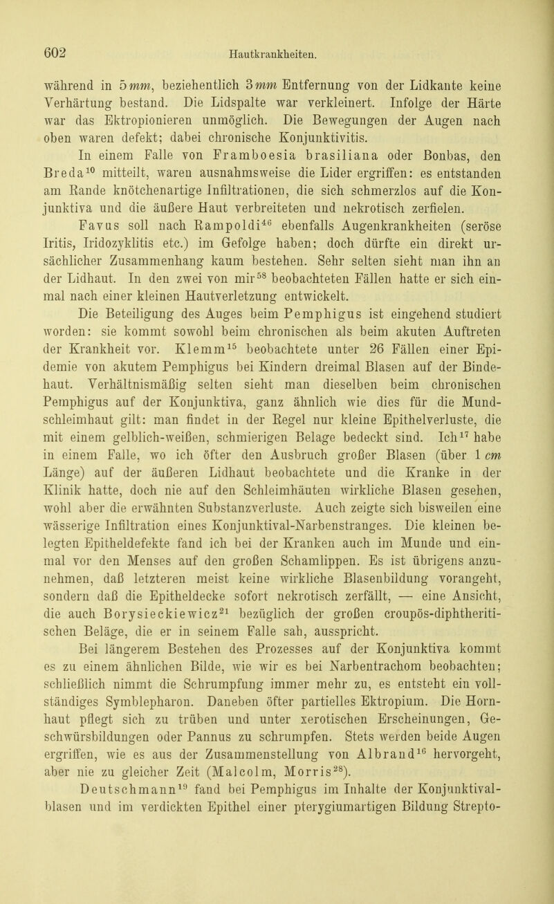 während in 5 mm, beziehentlich 3 mm Entfernung von der Lidkante keine Verhärtung bestand. Die Lidspalte war verkleinert. Infolge der Härte war das Ektropionieren unmöglich. Die Bewegungen der Augen nach oben waren defekt; dabei chronische Konjunktivitis. In einem Falle von Framboesia brasiliana oder ßonbas, den Breda10 mitteilt, waren ausnahmsweise die Lider ergriffen: es entstanden am Kande knötchenartige Infiltrationen, die sich schmerzlos auf die Kon- junktiva und die äußere Haut verbreiteten und nekrotisch zerfielen. Favus soll nach Kampoldi46 ebenfalls Augenkrankheiten (seröse Iritis, Iridozyklitis etc.) im Gefolge haben; doch dürfte ein direkt ur- sächlicher Zusammenhang kaum bestehen. Sehr selten sieht man ihn an der Lidhaut. In den zwei von mir58 beobachteten Fällen hatte er sich ein- mal nach einer kleinen Hautverletzung entwickelt. Die Beteiligung des Auges beim Pemphigus ist eingehend studiert worden: sie kommt sowohl beim chronischen als beim akuten Auftreten der Krankheit vor. Klemm15 beobachtete unter 26 Fällen einer Epi- demie von akutem Pemphigus bei Kindern dreimal Blasen auf der Binde- haut. Verhältnismäßig selten sieht man dieselben beim chronischen Pemphigus auf der Konjunktiva, ganz ähnlich wie dies für die Mund- schleimhaut gilt: man findet in der Kegel nur kleine Epithelverluste, die mit einem gelblich-weißen, schmierigen Belage bedeckt sind. Ich17 habe in einem Falle, wo ich öfter den Ausbruch großer Blasen (über 1 cm Länge) auf der äußeren Lidhaut beobachtete und die Kranke in der Klinik hatte, doch nie auf den Schleimhäuten wirkliche Blasen gesehen, wohl aber die erwähnten Substanzverluste. Auch zeigte sich bisweilen eine wässerige Infiltration eines Konjunktival-Narbenstranges. Die kleinen be- legten Epitheldefekte fand ich bei der Kranken auch im Munde und ein- mal vor den Menses auf den großen Schamlippen. Es ist übrigens anzu- nehmen, daß letzteren meist keine wirkliche Blasenbildung vorangeht, sondern daß die Epitheldecke sofort nekrotisch zerfällt, — eine Ansicht, die auch Borysieckiewicz21 bezüglich der großen croupös-diphtheriti- schen Beläge, die er in seinem Falle sah, ausspricht. Bei längerem Bestehen des Prozesses auf der Konjunktiva kommt es zu einem ähnlichen Bilde, wie wir es bei Narbentrachom beobachten; schließlich nimmt die Schrumpfung immer mehr zu, es entsteht ein voll- ständiges Symblepharon. Daneben öfter partielles Ektropium. Die Horn- haut pflegt sich zu trüben und unter xerotischen Erscheinungen, Ge- schwürsbildungen oder Pannus zu schrumpfen. Stets werden beide Augen ergriffen, wie es aus der Zusammenstellung von Alb ran d1(5 hervorgeht, aber nie zu gleicher Zeit (Malcolm, Morris28). Deutschmann19 fand bei Pemphigus im Inhalte der Konjunktival- blasen und im verdickten Epithel einer pterygiumartigen Bildung Strepto-