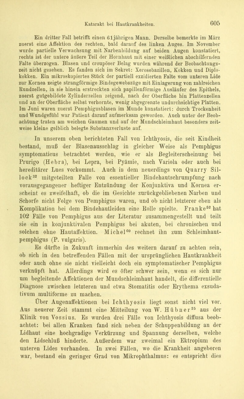 Ein dritter Fall betrifft einen 61jährigen Mann. Derselbe bemerkte im März zuerst eine Affektion des rechten, bald darauf des linken Auges. Im November wurde partielle Verwachsung mit Narbenbildung auf beiden Augen konstatiert, rechts ist der untere äußere Teil der Hornhaut mit einer weißlichen abschilfernden Falte überzogen. Blasen und croupöser Belag wurden während der Beobachtungs- zeit nicht gesehen. Es fanden sich im Sekret: Xerosebazillen, Kokken und Diplo- kokken. Ein mikroskopiertes Stück der partiell exzidierten Falte vom unteren Lide zur Kornea zeigte strangförmige Bindegewebszüge mit Einlagerung von zahlreichen Rundzellen, in sie hinein erstreckten sich papillenförmige Ausläufer des Epithels, zuerst gutgebildete Zylinderzellen zeigend, nach der Oberfläche hin Plattenzellen und an der Oberfläche selbst verhornte, wenig abgegrenzte undurchsichtige Platten. Im Juni waren zuerst Pemphigusblasen im Munde konstatiert: durch Trockenheit und Wundgefühl war Patient darauf aufmerksam geworden. Auch unter der Beob- achtung traten am weichen Gaumen und auf der Mundschleimhaut besonders zeit- weise kleine gelblich belegte Substanzverluste auf. In unserem oben berichteten Fall von Ichthyosis, die seit Kindheit bestand, muß der Blasenausschlag in gleicher Weise als Pemphigus symptomaticus betrachtet werden, wie er als Begleiterscheinung bei Prurigo (Hebra), bei Lepra, bei Pyämie, nach Variola oder auch bei hereditärer Lues vorkommt. Auch iu dem neuerdings von Quarr}^ Sil- lock32 mitgeteilten Falle von essentieller Bindehautschrumpfung nach vorausgegangener heftiger Entzündung der Konjunktiva und Kornea er- scheint es zweifelhaft, ob die im Gesichte zurückgebliebenen Narben und Schorfe nicht Folge von Pemphigus waren, und ob nicht letzterer eben als Komplikation bei dem Bindehautleiden eine Kolle spielte. Franke52 hat 102 Fälle von Pemphigus aus der Literatur zusammengestellt und teilt sie ein in konjunktivalen Pemphigus bei akuten, bei chronischen und solchen ohne Hautaffektion. Michel60 rechnet ihn zum Sehleimhaut- pemphigus (P. vulgaris). Es dürfte in Zukunft immerhin des weitern darauf zu achten sein, ob sich in den betreffenden Fällen mit der ursprünglichen Hautkrankheit oder auch ohne sie nicht vielleicht doch ein symptomatischer Pemphigus verknüpft hat. Allerdings wird es öfter schwer sein, wenn es sich nur um begleitende Affektionen der Mundschleimhaut handelt, die differentielle Diagnose zwischen letzteren und etwa Stomatitis oder Erythema exsuda- tivum multiforme zu machen. Über Augenaffektionen bei Ichthyosis liegt sonst nicht viel vor. Aus neuerer Zeit stammt eine Mitteilung von W. Hübner25 aus der Klinik von Vossius. Es wurden drei Fälle von Ichthyosis diffusa beob- achtet: bei allen Kranken fand sich neben der Schuppenbildung an der Lidhaut eine hochgradige Verkürzung und Spannung derselben, welche den Lidschluß hinderte. Außerdem war zweimal ein Ektropium des unteren Lides vorhanden. In zwei Fällen, wo die Krankheit angeboren war, bestand ein geringer Grad von Mikrophthalmus: es entspricht dies