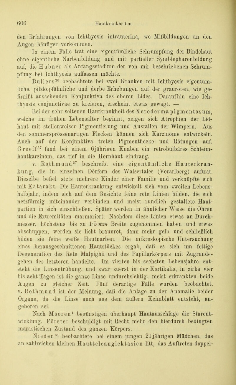 den Erfahrungen von Ichthyosis intrauterina, wo Mißbildungen an den Augen häufiger vorkommen. In einem Falle trat eine eigentümliche Schrumpfung der Bindehaut ohne eigentliche Narbenbildung und mit partieller Symblepharonbildung auf, die Hübner als Anfaugsstadium der von mir beschriebenen Schrum- pfung bei Ichthyosis auffassen möchte. Bull er s36 beobachtete bei zwei Kranken mit Ichthyosis eigentüm- liche, pilzkopfähnliche und derbe Erhebungen auf der grauroten, wie ge- firnißt aussehenden Konjunktiva des oberen Lides. Daraufhin eine Ich- thyosis conjunctivae zu kreieren, erscheint etwas gewagt. ■— Bei der sehr seltenen Hautkrankheit des Xeroderma pigmentosum, welche im frühen Lebensalter beginnt, zeigen sich Atrophien der Lid- haut mit stellenweiser Pigmentierung und Ausfallen der Wimpern. Aus den sommersprossenartigen Flecken können sich Karzinome entwickeln. Auch auf der Konjunktiva treten Pigmentflecke und Eötungen auf. Greeff57 fand bei einem 6jährigen Knaben ein retrobulbäres Schleim- hautkarzinom, das tief in die Hornhaut eindrang. v. Kothmund27 beschreibt eine eigentümliche Hauterkran- kung, die in einzelnen Dörfern des Walsertales (Vorarlberg) auftrat. Dieselbe befiel stets mehrere Kinder einer Familie und verknüpfte sich mit Katarakt. Die Hauterkrankung entwickelt sich vom zweiten Lebens- halbjahr, indem sich auf dem Gesichte feine rote Linien bilden, die sich netzförmig miteinander verbinden und meist rundlich gestaltete Haut- partien in sich einschließen. Später werden in ähnlicher Weise die Ohren und die Extremitäten marmoriert. Nachdem diese Linien etwas an Durch- messer, höchstens bis zu 1'5 mm Breite zugenommen haben und etwas abschuppen, werden sie licht braunrot, dann mehr gelb und schließlich bilden sie feine weiße Hautnarben. Die mikroskopische Untersuchung eines herausgeschnittenen Hautstückes ergab, daß es sich um fettige Degeneration des Eete Malpighii und des Papillarkörpers mit Zugrunde- gehen des letzteren handelte. Im vierten bis sechsten Lebensjahre ent- steht die Linsentrübung, und zwar zuerst in der Kortikalis, in zirka vier bis acht Tagen ist die ganze Linse undurchsichtig; meist erkrankten beide Augen zu gleicher Zeit. Fünf derartige Fälle wurden beobachtet, v. Rothmund ist der Meinung, daß die Anlage zu der Anomalie beider Organe, da die Linse auch aus dem äußern Keimblatt entsteht, an- geboren sei. Nach Mooren1 begünstigen überhaupt Hautausschläge die Starent- wicklung. Förster beschuldigt mit Recht mehr den hierdurch bedingten marastischen Zustand des ganzen Körpers. Nieden31 beobachtete bei einem jungen 21jährigen Mädchen, das an zahlreichen kleinen Hautteleangiektasien litt, das Auftreten doppel-