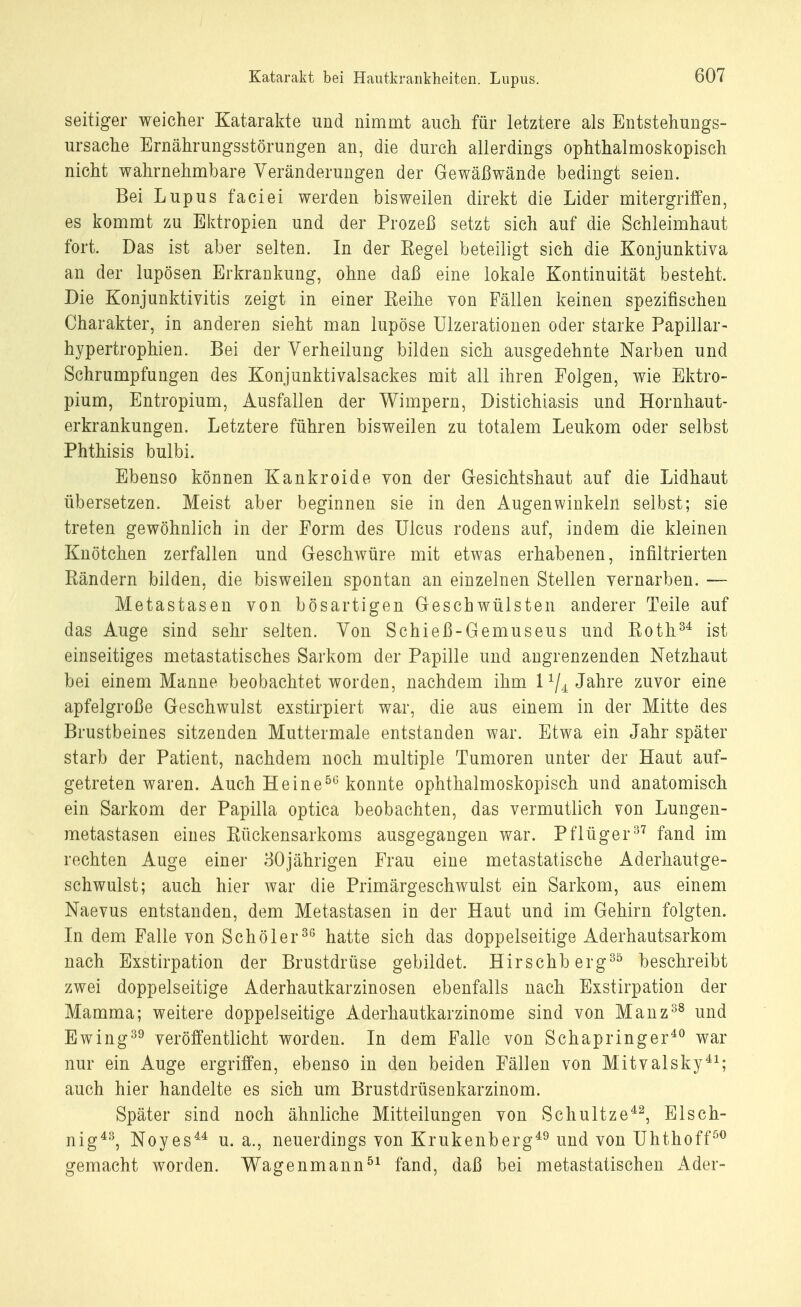 seitiger weicher Katarakte und nimmt auch, für letztere als Entstehungs- ursache Ernährungsstörungen an, die durch allerdings ophthalmoskopisch nicht wahrnehmbare Veränderungen der Gewäßwände bedingt seien. Bei Lupus faciei werden bisweilen direkt die Lider mitergriffen, es kommt zu Ektropien und der Prozeß setzt sich auf die Schleimhaut fort. Das ist aber selten. In der Eegel beteiligt sich die Konjunktiva an der lupösen Erkrankung, ohne daß eine lokale Kontinuität besteht. Die Konjunktivitis zeigt in einer Eeihe von Fällen keinen spezifischen Charakter, in anderen sieht man lupöse Ulzerationen oder starke Papillär- hypertrophien. Bei der Verheilung bilden sich ausgedehnte Narben und Schrumpfungen des Konjunktivalsackes mit all ihren Folgen, wie Ektro- pium, Entropium, Ausfallen der Wimpern, Distichiasis und Hornhaut- erkrankungen. Letztere führen bisweilen zu totalem Leukom oder selbst Phthisis bulbi. Ebenso können Kankroide von der Gesichtshaut auf die Lidhaut übersetzen. Meist aber beginnen sie in den Augenwinkeln selbst; sie treten gewöhnlich in der Form des Ulcus rodens auf, indem die kleinen Knötchen zerfallen und Geschwüre mit etwas erhabenen, infiltrierten Bändern bilden, die bisweilen spontan an einzelnen Stellen vernarben. — Metastasen von bösartigen Geschwülsten anderer Teile auf das Auge sind sehr selten. Von Schieß-Gemuseus und Both34 ist einseitiges metastatisches Sarkom der Papille und angrenzenden Netzhaut bei einem Manne beobachtet worden, nachdem ihm l1/^ Jahre zuvor eine apfelgroße Geschwulst exstirpiert war, die aus einem in der Mitte des Brustbeines sitzenden Muttermale entstanden war. Etwa ein Jahr später starb der Patient, nachdem noch multiple Tumoren unter der Haut auf- getreten waren. Auch Heine56 konnte ophthalmoskopisch und anatomisch ein Sarkom der Papilla optica beobachten, das vermutlich von Lungen- metastasen eines Bückensarkoms ausgegangen war. Pflüger37 fand im rechten Auge einer 30jährigen Frau eine metastatische Aderhautge- schwulst; auch hier war die Primärgeschwulst ein Sarkom, aus einem Naevus entstanden, dem Metastasen in der Haut und im Gehirn folgten. In dem Falle von Schöler36 hatte sich das doppelseitige Aderhautsarkom nach Exstirpation der Brustdrüse gebildet. Hirschberg30 beschreibt zwei doppelseitige Aderhautkarzinosen ebenfalls nach Exstirpation der Mamma; weitere doppelseitige Aderhautkarzinome sind von Manz38 und Ewing39 veröffentlicht worden. In dem Falle von Schapringer40 war nur ein Auge ergriffen, ebenso in den beiden Fällen von Mitvalsky41; auch hier handelte es sich um Brustdrüsenkarzinom. Später sind noch ähnliche Mitteilungen von Schultze42, Elsch- nig43, Noyes44 u. a., neuerdings von Krukenberg49 und von Uhthoff50 gemacht worden. Wagenmann51 fand, daß bei metastatischen Ader-