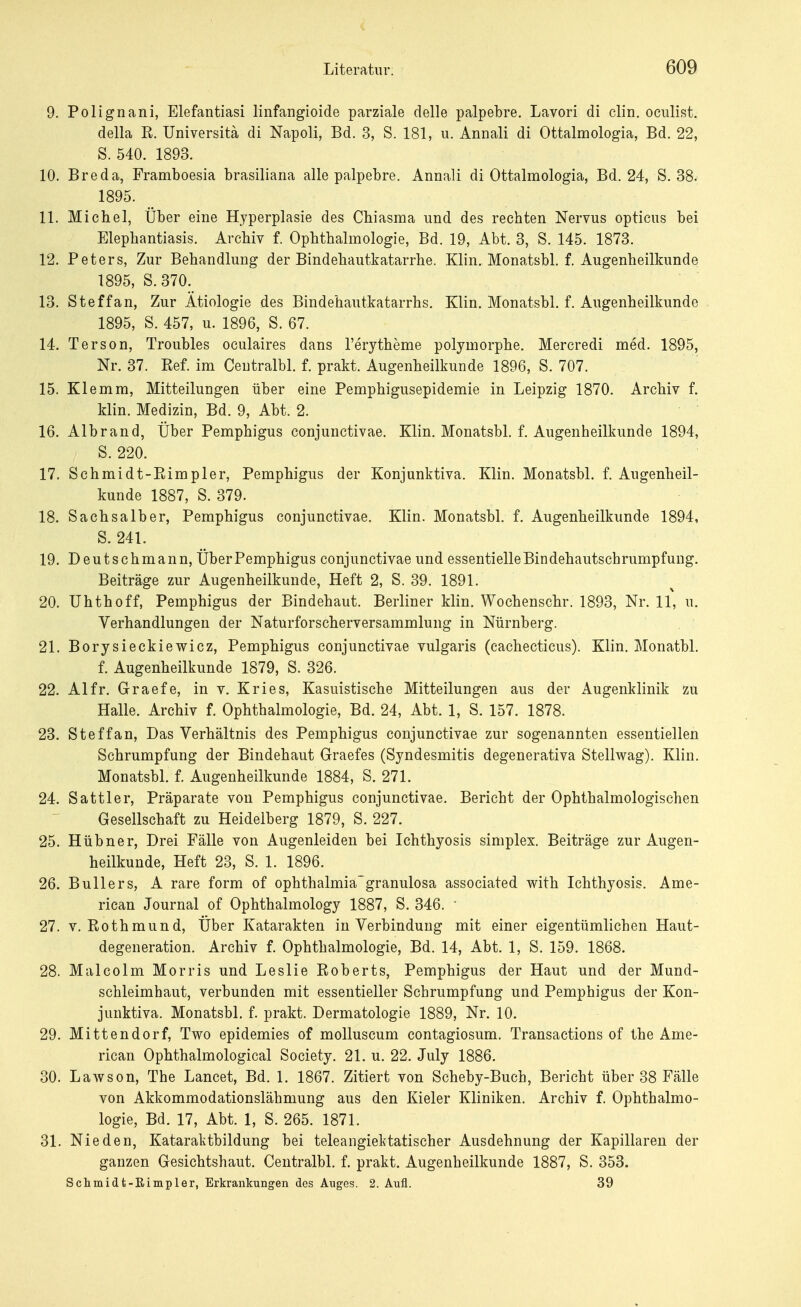 9. Polignani, Elefantiasi linfangioide parziale delle palpebre. Lavori di clin. oculist. della R. Universitä di Napoli, Bd. 3, S. 181, u. Annali di Ottalmologia, Bd. 22, S. 540. 1893. 10. Breda, Framboesia brasiliana alle palpebre. Annali di Ottalmologia, Bd. 24, S. 38. 1895. 11. Michel, Über eine Hyperplasie des Chiasma und des rechten Nervus opticus bei Elephantiasis. Archiv f. Ophthalmologie, Bd. 19, Abt. 3, S. 145. 1873. 12. Peters, Zur Behandlung der Bindehautkatarrhe. Klin. Monatsbl. f. Augenheilkunde 1895, S. 370. 13. Steffan, Zur Ätiologie des Bindehautkatarrhs. Klin. Monatsbl. f. Augenheilkunde 1895, S. 457, u. 1896, S. 67. 14. Ter so n, Troubles oculaires dans l'erytheme polymorphe. Mercredi med. 1895, Nr. 37. Ref. im Ceutralbl. f. prakt. Augenheilkunde 1896, S. 707. 15. Klemm, Mitteilungen über eine Pemphigusepidemie in Leipzig 1870. Archiv f. klin. Medizin, Bd. 9, Abt. 2. 16. Albrand, Über Pemphigus conjunctivae. Klin. Monatsbl. f. Augenheilkunde 1894, S. 220. 17. Schmidt-Rimpler, Pemphigus der Konjunktiva. Klin. Monatsbl. f. Augenheil- kunde 1887, S. 379. 18. Sachsa Iber, Pemphigus conjunctivae. Klin. Monatsbl. f. Augenheilkunde 1894, S. 241. 19. Deutschmann, ÜberPemphigus conjunctivae und essentielleBindehautscbrumpfung. Beiträge zur Augenheilkunde, Heft 2, S. 39. 1891. 20. Uhthoff, Pemphigus der Bindehaut. Berliner klin. Wochenschr. 1893, Nr. 11, u. Verhandlungen der Naturforscherversammlung in Nürnberg. 21. Borysieckiewicz, Pemphigus conjunctivae vulgaris (cachecticus). Klin. Monatbl. f. Augenheilkunde 1879, S. 326. 22. AI fr. Graefe, in v. Kries, Kasuistische Mitteilungen aus der Augenklinik zu Halle. Archiv f. Ophthalmologie, Bd. 24, Abt. 1, S. 157. 1878. 23. Steffan, Das Verhältnis des Pemphigus conjunctivae zur sogenannten essentiellen Schrumpfung der Bindehaut Graefes (Syndesmitis degenerativa Stellwag). Klin. Monatsbl. f. Augenheilkunde 1884, S. 271. 24. Sattler, Präparate von Pemphigus conjunctivae. Bericht der Ophthalmologischen Gesellschaft zu Heidelberg 1879, S. 227. 25. Hübner, Drei Fälle von Augenleiden bei Ichthyosis simplex. Beiträge zur Augen- heilkunde, Heft 23, S. 1. 1896. 26. Bullers, A rare form of Ophthalmia-granulosa associated with Ichthyosis. Ame- rican Journal of Ophthalmology 1887, S. 346. ' 27. v. Rothmund, Über Katarakten in Verbindung mit einer eigentümlichen Haut- degeneration. Archiv f. Ophthalmologie, Bd. 14, Abt. 1, S. 159. 1868. 28. Malcolm Morris und Leslie Roberts, Pemphigus der Haut und der Mund- schleimhaut, verbunden mit essentieller Schrumpfung und Pemphigus der Kon- junktiva. Monatsbl. f. prakt. Dermatologie 1889, Nr. 10. 29. Mittendorf, Two epidemies of molluscum contagiosum. Transactions of the Ame- rican Ophthalmological Society. 21. u. 22. July 1886. 30. Lawson, The Lancet, Bd. 1. 1867. Zitiert von Scheby-Bueh, Bericht über 38 Fälle von Akkommodationslähmung aus den Kieler Kliniken. Archiv f. Ophthalmo- logie, Bd. 17, Abt. 1, S. 265. 1871. 31. Nie den, Kataralitbildung bei teleangiektatischer Ausdehnung der Kapillaren der ganzen Gesichtshaut. Ceutralbl. f. prakt. Augenheilkunde 1887, S. 353. Schmidt-Rimpler, Erkrankungen des Auges. 2. Aufl. 39