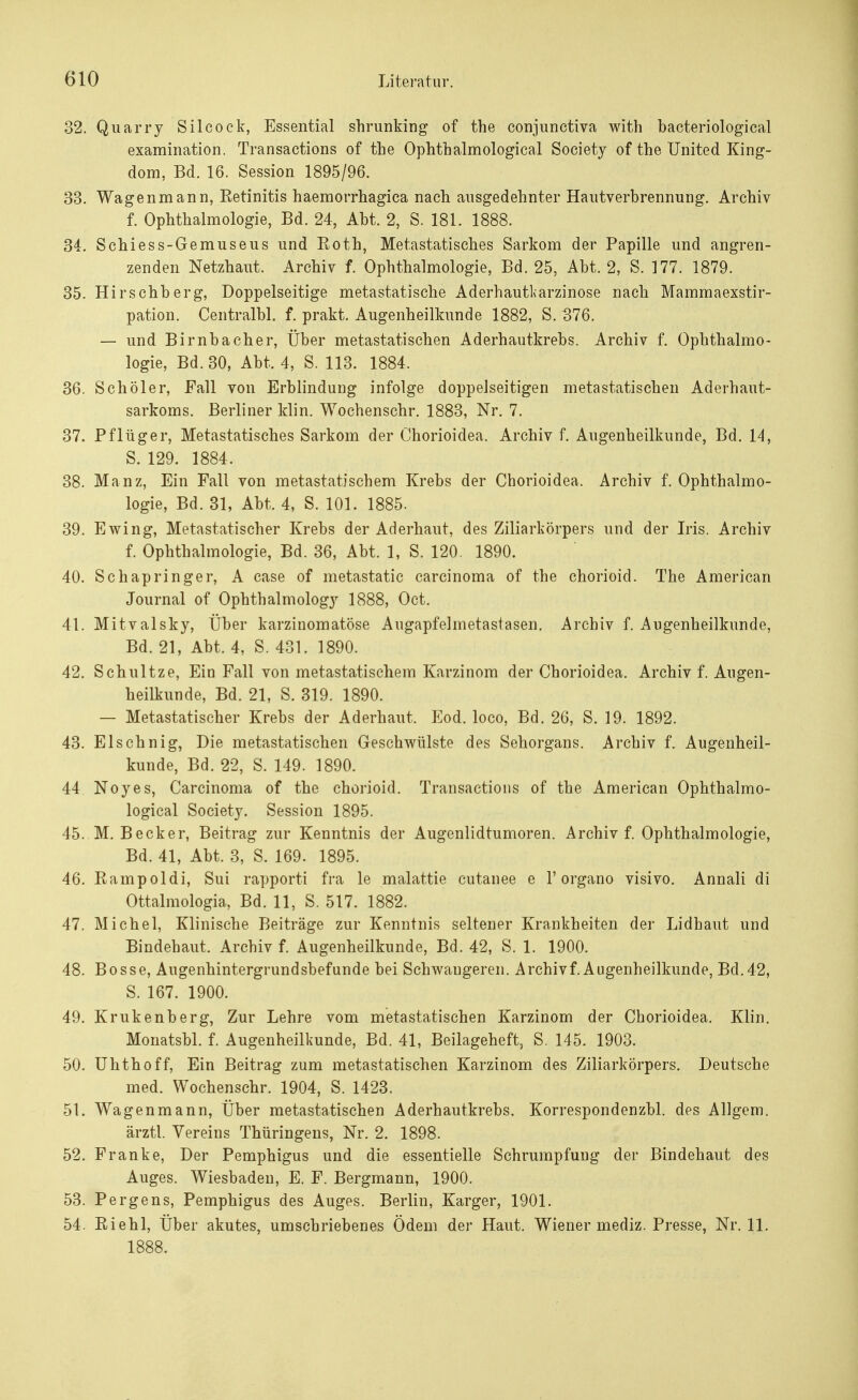 32. Quarry Silcock, Essential shrunking of the conjunctiva with bacteriological examination. Transaetions of the Ophthalmological Society of the United King- dom, Bd. 16. Session 1895/96. 33. Wagen mann, Eetinitis haemorrhagica nach ausgedehnter Hautverbrennung. Archiv f. Ophthalmologie, Bd. 24, Abt. 2, S. 181. 1888. 34. Schiess-Gemuseus und Koth, Metastatisches Sarkom der Papille und angren- zenden Netzhaut. Archiv f. Ophthalmologie, Bd. 25, Abt. 2, S. 177. 1879. 35. Hirschberg, Doppelseitige metastatische AderhauUarzinose nach Mammaexstir- pation. Centralbl. f. prakt. Augenheilkunde 1882, S. 376. — und Birnbacher, Über metastatischen Aderhautkrebs. Archiv f. Ophthalmo- logie, Bd. 30, Abt. 4, S. 113. 1884. 36. Schöler, Fall von Erblindung infolge doppelseitigen metastatischen Aderhaut- sarkoms. Berliner klin. Wochenschr. 1883, Nr. 7. 37. Pflüger, Metastatisches Sarkom der Chorioidea. Archiv f. Augenheilkunde, Bd. 14, S. 129. 1884. 38. Manz, Ein Fall von metastatischem Krebs der Chorioidea, Archiv f. Ophthalmo- logie, Bd. 31, Abt. 4, S. 101. 1885. 39. Ewing, Metastatischer Krebs der Aderhaut, des Ziliarkörpers und der Iris. Archiv f. Ophthalmologie, Bd. 36, Abt. 1, S. 120. 1890. 40. Schapringer, A case of metastatic Carcinoma of the chorioid. The American Journal of Ophthalmology 1888, Oct. 41. Mitvalsky, Über karzinomatöse Augapfelmetastasen. Archiv f. Augenheilkunde, Bd. 21, Abt. 4, S. 431. 1890. 42. Schultze, Ein Fall von metastatischem Karzinom der Chorioidea. Archiv f. Augen- heilkunde, Bd. 21, S. 319. 1890. — Metastatischer Krebs der Aderhaut. Eod. loco, Bd. 26, S. 19. 1892. 43. Elschnig, Die metastatischen Geschwülste des Sehorgans. Archiv f. Augenheil- kunde, Bd. 22, S. 149. 1890. 44 Noyes, Carcinoma of the chorioid. Transaetions of the American Ophthalmo- logical Society. Session 1895. 45. M.Becker, Beitrag zur Kenntnis der Augenlidtumoren. Archiv f. Ophthalmologie, Bd. 41, Abt. 3, S. 169. 1895. 46. Rampoldi, Sui rapporti fra le malattie cutanee e 1'organo visivo. Annali di Ottalmologia, Bd. 11, S. 517. 1882. 47. Michel, Klinische Beiträge zur Kenntnis seltener Krankheiten der Lidhaut und Bindehaut. Archiv f. Augenheilkunde, Bd. 42, S. 1. 1900. 48. Bosse, Augenhintergrundsbefunde bei Schwangeren. Archiv f. Augenheilkunde, Bd. 42, S. 167. 1900. 49. Krukenberg, Zur Lehre vom metastatischen Karzinom der Chorioidea. Klin. Monatsbl. f. Augenheilkunde, Bd. 41, Beilageheft, S. 145. 1903. 50. Uhthoff, Ein Beitrag zum metastatischen Karzinom des Ziliarkörpers. Deutsche med. Wochenschr. 1904, S. 1423. 51. Wagenmann, Über metastatischen Aderhautkrebs. Korrespondenzbl. des Allgem. ärztl. Vereins Thüringens, Nr. 2. 1898. 52. Franke, Der Pemphigus und die essentielle Schrumpfung der Bindehaut des Auges. Wiesbaden, E. F. Bergmann, 1900. 53. Pergens, Pemphigus des Auges. Berlin, Karger, 1901. 54. Riehl, Über akutes, umschriebenes Ödem der Haut. Wiener mediz. Presse, Nr. 11. 1888.