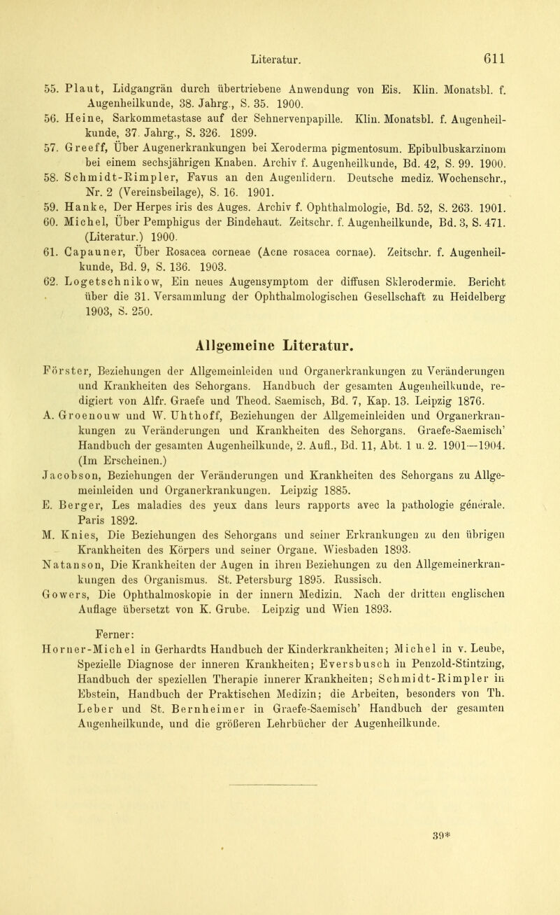 55. Plaut, Lidgangrän durch übertriebene Anwendung von Eis. Klin. Monatsbl. f. Augenheilkunde, 38. Jahrg., S. 35. 1900. 56. Heine, Sarkommetastase auf der Sehnervenpapille. Klin. Monatsbl. f. Augenheil- kunde, 37. Jahrg., S. 326. 1899. 57. Greeff, Über Augenerkrankungen bei Xeroderma pigmentosum. Epibulbuskarzinom bei einem sechsjährigen Knaben. Archiv f. Augenheilkunde, Bd. 42, S. 99. 1900. 58. Schmidt-Eimpler, Favus an den Augenlidern. Deutsche mediz. Wochenschr., Nr. 2 (Vereinsbeilage), S. 16. 1901. 59. Hanke, Der Herpes iris des Auges. Archiv f. Ophthalmologie, Bd. 52, S. 263. 1901. 60. Michel, Über Pemphigus der Bindehaut. Zeitschr. f. Augenheilkunde, Bd. 3, S. 471. (Literatur.) 1900. 61. Capauner, Über Eosacea corneae (Acne rosacea cornae). Zeitschr. f. Augenheil- kunde, Bd. 9, S. 136. 1903. 62. Logetsch nikow, Ein neues Augensymptom der diffusen Sklerodermie. Bericht über die 31. Versammlung der Ophthalmologischen Gesellschaft zu Heidelberg 1903, S. 250. Allgemeine Literatur. Förster, Beziehungen der Allgemeinleiden und Organerkrankungen zu Veränderungen und Krankheiten des Sehorgans. Handbuch der gesamten Augenheilkunde, re- digiert von Alfr. Graefe und Theod. Saemisch, Bd. 7, Kap. 13. Leipzig 1876. A. Groenouw und W. Uhthoff, Beziehungen der Allgemeinleiden und Organerkran- kungen zu Veränderungen und Krankheiten des Sehorgans. Graefe-Saemisch' Handbuch der gesamten Augenheilkunde, 2. Aufl., Bd. 11, Abt. 1 u. 2. 1901—1904. (Im Erscheinen.) Jacobson, Beziehungen der Veränderungen und Krankheiten des Sehorgans zu Allge- meinleiden und Organerkrankungen. Leipzig 1885. E. Berg er, Les maladies des yeux dans leurs rapports avec la pathologie generale. Paris 1892. M. Knies, Die Beziehungen des Sehorgans und seiner Erkrankungen zu den übrigen Krankheiten des Körpers und seiner Organe. Wiesbaden 1893. Natanson, Die Krankheiten der Augen in ihren Beziehungen zu den Allgemeinerkran- kungen des Organismus. St. Petersburg 1895. Eussisch. Gowers, Die Ophthalmoskopie in der innern Medizin. Nach der dritten englischen Auflage übersetzt von K. Grube. Leipzig und Wien 1893. Ferner: Horner-Michel in Gerhardts Handbuch der Kinderkrankheiten; Michel in v. Leube, Spezielle Diagnose der inneren Krankheiten; Eversbusch in Penzold-Stintzing, Handbuch der speziellen Therapie innerer Krankheiten; Schmidt-Eimpler in Ebstein, Handbuch der Praktischen Medizin; die Arbeiten, besonders von Th. Leber und St. Bernheim er in Graefe-Saemisch' Handbuch der gesamten Augenheilkunde, und die größeren Lehrbücher der Augenheilkunde. 39*