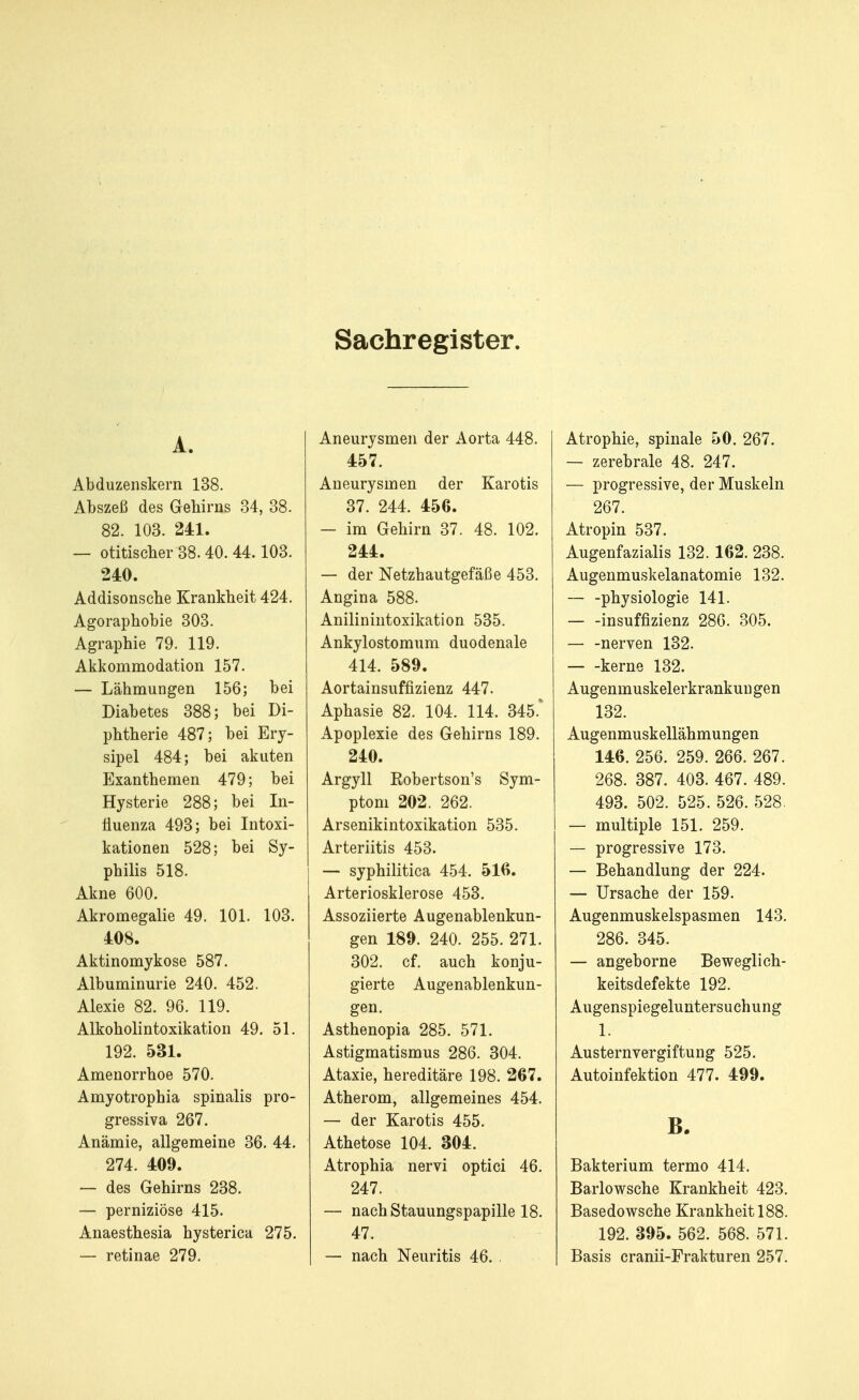 Sachregister. A. Abduzenskern 138. Abszeß des Gehirns 34, 38. 82. 103. 241. — otitischer 38.40. 44.103. 240. Addisonsche Krankheit 424. Agoraphobie 303. Agraphie 79. 119. Akkommodation 157. — Lähmungen 156; bei Diabetes 388; bei Di- phtherie 487; bei Ery- sipel 484; bei akuten Exanthemen 479; bei Hysterie 288; bei In- fluenza 493; bei Intoxi- kationen 528; bei Sy- philis 518. Akne 600. Akromegalie 49. 101. 103. 408. Aktinomykose 587. Albuminurie 240. 452. Alexie 82. 96. 119. Alkoholintoxikation 49. 51. 192. 531. Amenorrhoe 570. Amyotrophia spinalis pro- gressiva 267. Anämie, allgemeine 36. 44. 274. 409. — des Gehirns 238. — perniziöse 415. Anaesthesia hysterica 275. — retinae 279. Aneurysmen der Aorta 448. 457. Aneurysmen der Karotis 37. 244. 456. — im Gehirn 37. 48. 102. 244. — der Netzhautgefäße 453. Angina 588. Anilinintoxikation 535. Ankylostomum duodenale 414. 589. Aortainsuffizienz 447. Aphasie 82. 104. 114. 345. Apoplexie des Gehirns 189. 240. Argyll Eobertson's Sym- ptom 202. 262. Arsenikintoxikation 535. Arteriitis 453. — syphilitica 454. 516. Arteriosklerose 453. Assoziierte Augenablenkun- gen 189. 240. 255. 271. 302. cf. auch konju- gierte Augenablenkun- gen. Asthenopia 285. 571. Astigmatismus 286. 304. Ataxie, hereditäre 198. 267. Atherom, allgemeines 454. — der Karotis 455. Athetose 104. 304. Atrophia nervi optici 46. 247. — nach Stauungspapille 18. 47. — nach Neuritis 46. . Atrophie, spinale 50. 267. — zerebrale 48. 247. — progressive, der Muskeln 267. Atropin 537. Augenfazialis 132. 162. 238. Augenmuskelanatomie 132. — -physiologie 141. insuffizienz 286. 305. nerven 132. kerne 132. Augenmuskelerkrankungen 132. Augenmuskellähmungen 146. 256. 259. 266. 267. 268. 387. 403. 467. 489. 493. 502. 525. 526. 528. — multiple 151. 259. — progressive 173. — Behandlung der 224. — Ursache der 159. Augenmuskelspasmen 143. 286. 345. — angeborne Beweglich- keitsdefekte 192. Augenspiegeluntersuchung 1. Austernvergiftung 525. Autoinfektion 477. 499. B. Bakterium termo 414. Barlowsche Krankheit 423. Basedowsche Krankheit 188. 192. 395. 562. 568. 571. Basis cranii-Frakturen 257.