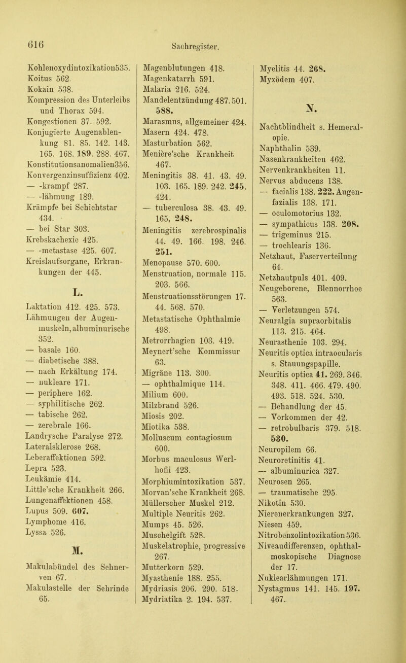 Kohlenoxydintoxikation535. Koitus 562. Kokain 538. Kompression des Unterleibs und Thorax 594. Kongestionen 37. 592. Konjugierte Augenablen- kung 81. 85. 142. 143. 165. 168. 189. 288. 467. Konstitutionsanomalien356. Konvergenzinsuffizienz 402. krampf 287. lähmung 189. Krämpfe bei Schichtstar 434. — bei Star 303. Krebskachexie 425. metastase 425. 607. Kreislaufsorgane, Erkran- kungen der 445. L. Laktation 412. 425. 573. Lähmungen der Augen- muskeln, albuminurische 352. — basale 160. — diabetische 388. — nach Erkältung 174. — nukleare 171. — periphere 162. — syphilitische 262. — tabische 262. — zerebrale 166. Landrysche Paralyse 272. Lateralsklerose 268. Leberaffektionen 592. Lepra 523. Leukämie 414. Little'sche Krankheit 266. Lungenaffektionen 458. Lupus 509. 607. Lymphome 416. Lyssa 526. M. Makulabündel des Sehner- ven 67. Makulastelle der Sehrinde 65. Magenblutungen 418. Magenkatarrh 591. Malaria 216. 524. Mandelentzündung 487.501. 588. Marasmus, allgemeiner 424. Masern 424. 478. Masturbation 562. Meniere'sche Krankheit 467. Meningitis 38. 41. 43. 49. 103. 165. 189. 242. 245. 424. — tuberculosa 38. 43. 49. 165, 248. Meningitis zerebrospinalis 44. 49. 166. 198. 246. 251. Menopause 570. 600. Menstruation, normale 115. 203. 566. Menstruationsstörungen 17. 44. 568. 570. Metastatische Ophthalmie 498. Metrorrhagien 103. 419. Meynert'sche Kommissur 63. Migräne 113. 300. — ophthalmique 114. Milium 600. Milzbrand 526. Miosis 202. Miotika 538. Molluscum contagiosum 600. Morbus maculosus Werl- hofii 423. Morphiumintoxikation 537. Morvan'sche Krankheit 268. Müllerscher Muskel 212. Multiple Neuritis 262. Mumps 45. 526. Muschelgift 528. Muskelatrophie, progressive 267. Mutterkorn 529. Myasthenie 188. 255. Mydriasis 206. 290. 518. Mydriatika 2. 194. 537. Myelitis 44. 268. Myxödem 407. N. Nachtblindheit s. Hemeral- opie. Naphthalin 539. Nasenkrankheiten 462. Nervenkrankheiten 11. Nervus abducens 138. — facialis 138. 222. Augen- fazialis 138. 171. — oculomotorius 132. — sympathicus 138. 208. — trigeminus 215. — trochlearis 136. Netzhaut, Faserverteilung 64. Netzhautpuls 401. 409. Neugeborene, Blennorrhoe 563. — Verletzungen 574. Neuralgia supraorbitalis 113. 215. 464. Neurasthenie 103. 294. Neuritis optica intraocularis s. Stauungspapille. Neuritis optica 41. 269. 346. 348. 411. 466. 479. 490. 493. 518. 524. 530. — Behandlung der 45. — Vorkommen der 42. — retrobulbaris 379. 518. 530. Neuropilem 66. Neuroretinitis 41. — albuminurica 327. Neurosen 265. — traumatische 295. Nikotin 530. Nierenerkrankungen 327. Niesen 459. Nitrob^nzolintoxikation 536. Niveaudifferenzen, ophthal- moskopische Diagnose der 17. Nuklearlähmungen 171. Nystagmus 141. 145. 197. 467.