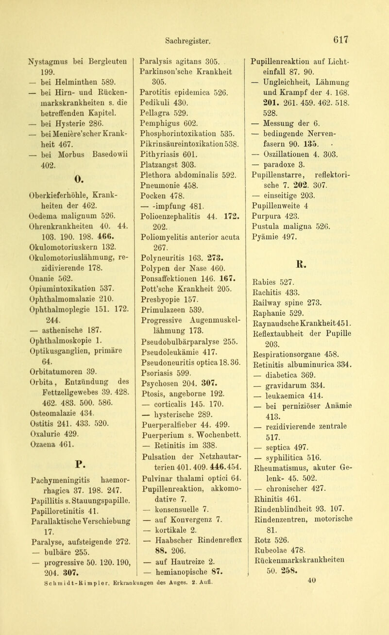 Nystagmus bei Bergleuten 199. — bei Helminthen 589. — bei Hirn- und Rücken- markskrankheiten s. die betreffenden Kapitel. — bei Hysterie 286. — bei Meniere'scher Krank- heit 467. — bei Morbus Basedowii 402. 0. Oberkieferhöhle, Krank- heiten der 462. Oedema malignum 526. Ohrenkrankheiten 40. 44. 103. 190. 198. 466. Okulomotoriuskern 132. Okulomotoriuslähmung, re- zidivierende 178. Onanie 562. Opiumintoxikation 537. Ophthalmomalazie 210. Ophthalmoplegie 151. 172. 244. — asthenische 187. Ophthalmoskopie 1. Optikusganglien, primäre 64. Orbitatumoren 39. Orbita, Entzündung des Fettzellgewebes 39. 428. 462. 483. 500. 586. Osteomalazie 434. Ostitis 241. 433. 520. Oxalurie 429. Ozaena 461. P. Pachymeningitis haemor- rhagica 37. 198. 247. Papillitis s. Stauungspapille. Papilloretinitis 41. Parallaktische Verschiebung 17. Paralyse, aufsteigende 272. — bulbäre 255. — progressive 50. 120.190, 204. 307. Scumidfc-Rimpler, Eiklar Paralysis agitans 305. Parkinson'sche Krankheit 305. Parotitis epidemica 526. Pedikuli 430. Pellagra 529. Pemphigus 602. Phosphorintoxikation 535. Pikrinsäureintoxikation 538. Pithyriasis 601. Platzangst 303. Plethora abdominalis 592. Pneumonie 458. Pocken 478. impfung 481. Polioenzephalitis 44. 172. 202. Poliomyelitis anterior acuta 267. Polyneuritis 163. 273. Polypen der Nase 460. Ponsaffektioiien 146. 167. Pott'sche Krankheit 205. Presbyopie 157. Primulazeen 539. Progressive Augenmuskel- lähmung 173. Pseudobulbärparalyse 255. Pseudoleukämie 417. Pseudoneuritis optica 18.36. Psoriasis 599. Psychosen 204. 307. Ptosis, angeborne 192. — corticalis 145. 170. — hysterische 289. Puerperalfieber 44. 499. Puerperium s. Wochenbett. — Retinitis im 338. Pulsation der Netzhautar- terien 401.409. 446.454. Pulvinar thalami optici 64. Pupillenreaktion, akkomo- dative 7. — konsensuelle 7. — auf Konvergenz 7. — kortikale 2. — Haabscher Rindenreflex 88. 206. — auf Hautreize 2. — hemianopische 87. kungen des Auges. 2. Aufl. Pupillenreaktion auf Licht- einfall 87. 90. — Ungleichheit, Lähmung und Krampf der 4. 168. 201. 261. 459. 462. 518. 528. — Messung der 6. — bedingende Nerven- fasern 90. 135. — Oszillationen 4. 303. — paradoxe 3. Pupillenstarre, reflektori- sche 7. 202. 307. — einseitige 203. Pupillenweite 4 Purpura 423. Pustula maligna 526. Pyämie 497. ß. Rabies 527. Rachitis 433. Railway spine 273. Raphanie 529. Raynaudsche Krankheit 451. Reflextaubheit der Pupille 203. Respirationsorgane 458. Retinitis albuminurica 334. — diabetica 369. — gravidarum 334. — leukaemica 414. — bei perniziöser Anämie 413. — rezidivierende zentrale 517. — septica 497. — syphilitica 516. Rheumatismus, akuter Ge- lenk- 45. 502. — chronischer 427. Rhinitis 461. Rindenblindheit 93. 107. Rindenzentren, motorische 81. Rotz 526. Rubeolae 478. Rückenmarkskrankheiten 50. 258. 40