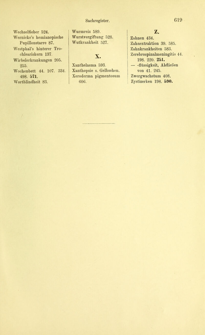 Wechselfieber 524. Wernicke's hemianopische Pupillenstarre 87. Westphal's hinterer Tro- chleariskern 137. Wirbelerkrankungen 205. 255. Wochenbett 44, 107. 334. 498. 571. Wortblindheit 83. Wurmreiz 589. Wurstvergiftung 528. Wutkrankheit 527. X. Xanthelasma 593. Xanthopsie s. Gelbsehen. Xeroderma pigmentosum 606. z. Zahnen 434. Zahnextraktion 39. 585. Zahnkrankheiten 583. Zerebrospinalmeningitis 44. 198. 220. 251. flüssigkeit, Abfließen von 41. 245. Zwergwachstum 408. Zystizerken 198. 590.