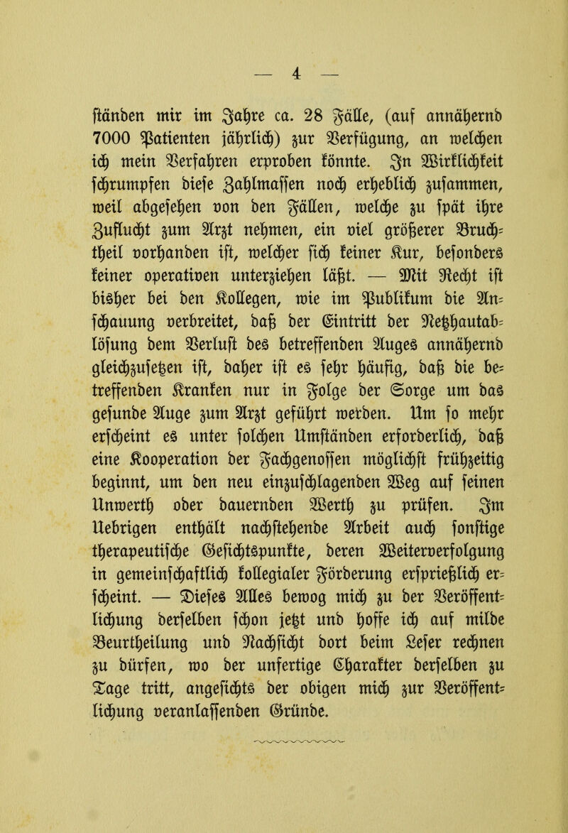 [täuben mir im Qctljre ca. 28 gäHe, (auf annäljernb 7000 Patienten jä^rltd)) $ur Verfügung, au welken idj meiu 3Serfa!E)ren erproben fönnte. ^n 2BirfticPeit fdjrumpfen biefe 3at)lmaffen noä) erljeblidj jufammen, weil abgefetjen t)ou beu gälten, meldje ju fpät i^re 3uftutf)t jum 2lr$t nehmen, eiu triel größerer 33rudj' t^eit tjorljanben ift, -melier ftdj feiuer $ur, befonberö feiuer operativen unterbieten läßt. — 2Jlit 5fted)t ift biö^er bei beu Kollegen, wie im ^ublifum bie 2ln- fdjauung verbreitet, baft ber ©intritt ber ^le^autafc löfuug bem SBertuft beö betreffeubeu 3lugeö annäljernb gleidjjufefeen ift, baljer ift eö fefjr pufig, baf$ bie be= treffenben Krausen uur iu golge ber ©orge um baö gefunbe Sluge jum Slrgt geführt metben. Um fo mel)r erf^eiut eö uuter foläjen Umftänben erforberlidj, ba§ eiue Kooperation ber gadjgenoffen möglidjft früt)jeitig beginnt, um beu neu einjufd)lagenben SBeg auf feinen Umoertfj ober bauemben SBertf) ju prüfen. 3m Uebrigen enthält naätfteljenbe Arbeit audj fonftige tljerapeutifdje ©efi^töpunfte, bereu SBeiteruerfolgung in gemeinfdjaftlid) follegialer $örberung erfprtefjlidj er^ fcfjetnt. — SDiefeö Stiles beroog mid) ju ber 3Seröffent= lidjung berfelben fcf)on }e|t uub Ijoffe ME) auf mttbe ^Beurteilung uub -ftadjfidjt bort beim Sefer rennen ju bürfen, roo ber unfertige ©jarafter berfelben ju Sage tritt, angeftdjtö ber obigen micfj jur SBeröffent lidjung tjeranlaffenben ©rünbe.