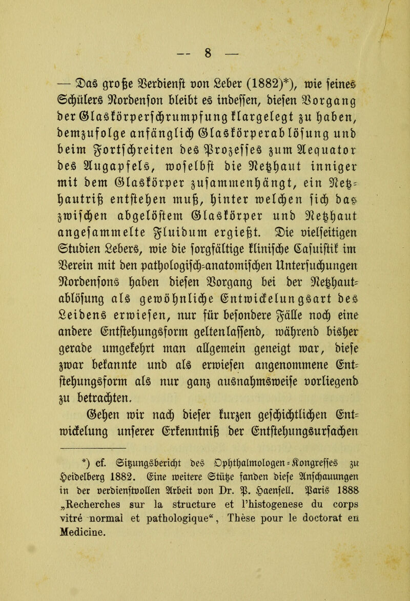 / — 2)ct£ grofte SSerbienft von £eber (1882)*), nrie feinet ©djülerö -Jtorbenfon bleibt es tnbeffen, Mefen Vorgang ber ©laäförperfdjrumpfung flargelegt ju laben, bemjufolge anfängliäj ©laöförperablöfung unb beim gortfdjreiten be§ ^Sroseffeö jum 3lequator beö Slugapfelä, mofelbft bie S^e^aut inniger mit bem ©laäförper äufammenfiängt, ein -Jiel^ Ijautrtfc entfielen muft, hinter welken fid) ba§ jwifdjen abgelöftem ©laäförper unb -Jfe^aut angefammette $tutbum ergießt ®ie trielfeittgen ©tubien Seberö, mie bie forgfältige flinifdje ßafuiftif im SSerein mit ben pattyologtfc^anatomifäjen Unterfudjungen Sftorbenfonä fjaben biefen Vorgang bei ber 3le$auU ablöfung als gemßfjnUdje ©ntmidelungäart be& Seibens erliefen, nur für befonbere $ätte noä) eine anbere (Sntftetjungäform gelten laffenb, tDä^renb bisher gerabe umgefefyrt man allgemein geneigt mar, biefe jwar befannte unb als ermiefen angenommene @nt- ftet)ung$form als nur gan$ ausna^msroeife twrtiegenb $u betrauten, ©e^en mir naä) biefer furzen gefdjitijtlidjen @nt- wtdelung unferer ©rfenntmfc ber ©ntfteljungsurfaäjen *) cf. <5i§mtg£bertd)t be3 Ophthalmologen * $ongreffe3 31t £eibelberg 1882. @ine weitere ©tüfce fanben biefe Stnfcfjauungen in ber üerbienftootfen Arbeit Don Dr. §aenfett. $ari§ 1888 „Recherches sur la structure et Thistogenese du corps vitre normal et pathologique, These pour le doctorat eü Medicine.