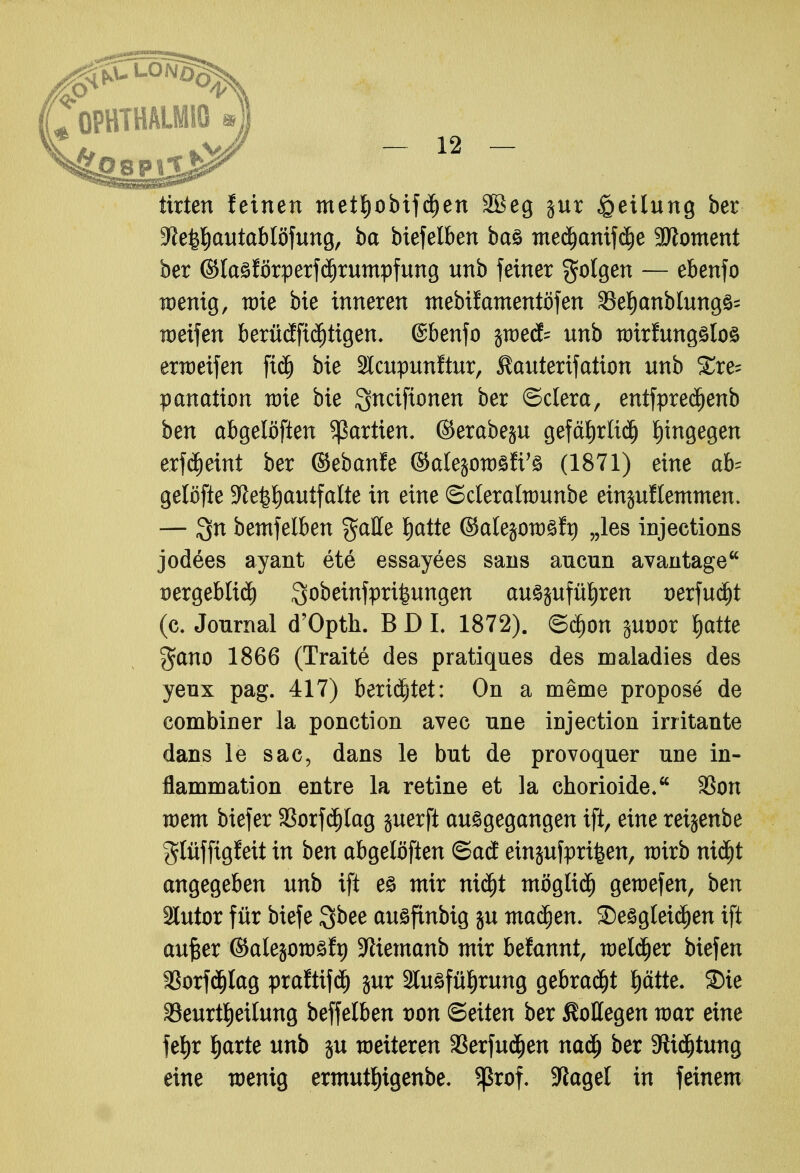 tirten leinen mettjobifdjen Söeg jur Teilung ber 3?e|tyautablöfung, ba biefelben bas med)anifä)e Moment ber ©lasförperfdjrumpfung unb feiner folgen — ebenfo wenig, wie bie inneren mebifamentöfen 9Set)cmblung3= weifen berücfftä)tigen, ©benfo jwedk unb wirfungsloö erweifen ficf) bie 2lcupunftur, ilauterifation unb £re- panation wie bie Qnciftonen ber ©clera, entfpreäjenb ben abgelöften Partien* ©erabep gefctfjrliä) hingegen erfdjeint ber ©ebanfe ©alejowöfi'ö (1871) eine ah gelöfte 9le£l)autfalte in eine ©cleralwunbe einklemmen. — bemfelben gaHe Ijatte ©alejowäft) „les injections jodees ayant ete essayees sans ancun avantage üergeblid) Sobeinfpri^ungcti auszuführen t>erfuä)t (c. Journal d'Opth. BDL 1872). ©djon jut)or $atte $ano 1866 (Trait6 des pratiques des maladies des yeux pag. 417) berietet: On a meme propose de eombiner la ponction avec une injeetion irritante dans le sac, dans le but de provoquer une in- flammation entre la retine et la chorioide. 3Son wem biefer 33orfd)lag juerft ausgegangen ift, eine reijenbe glüffigfeit in ben abgelöften ©ad einjufpri^en, wirb niä)t angegeben unb ift es mir nidjt mögltdj gewefen, ben 2lutor für biefe Qbee ausfinbig ju machen. ^Desgleichen ift aufter ©atejowsft) SRiemanb mir befannt, welker biefen 58orfcf)lag praftifdj jur 2tusfüf)rung gebraut ptte. S)ie Beurteilung beffelben von Bexten ber SMegen war eine fefjr t)arte unb ju weiteren SBerfudjen nadj ber 9iidjtung eine wenig ermutf)igenbe. S^xo^ klaget in feinem