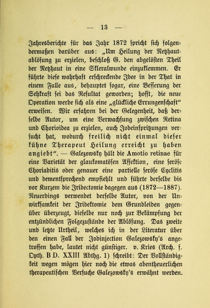 3<rf)re3bertdjte für baö %af)t 1872 fprid)t ftdj folgere bermafcen barüber aus: „Um Rettung ber SRe^aufc ablöfung ju erjielen, befdjlof* ©. ben abgelöften %$ext ber 5Re|^aut in eine ©fleratwunbe einjuflemmen. ©r führte biefe wahrhaft erfdjredenbe $bee in ber %1)at in einem %aUe aus, behauptet fogar, eine 33efferung ber ©epraft fei ba£ Siefultat geworben; ^offt, bie neue Operation werbe ftdj als eine „glüdliche @rrungenfd)aft erweifen. 2öir erfahren bei ber (Gelegenheit, baft ber= felbe Slutor, um eine SBerwadjfung $wif d)en Stetina unb ©fjorioibea $u erzielen, auch Qobeinfprifeungen t)er= fud)t ^at, woburd) freiließ nid)t einmal biefer fühne Xfyexapeut Teilung erteilt ju fyahen angiebt. — (Salejowsft) t)ält bie Amotio retinae für eine Varietät ber glaufomatöfen Slffeftion, eine feröfe ©horiabitis ober genauer eine partielle feröfe (Ü^ctitis unb bementfpredjenb empfiehlt unb führte berfelbe bis t)or Shir^em bie Qribectomie bagegen aus (1872—1887). !J?euerbmgs serwenbet berfelbe 3lutor, von ber Un- wirffamfeit ber gribeltomie bem ©runbleiben gegen^ über überzeugt, biefelbe nur nod) jur Sefämpfung ber entsünbltd)en golgejufiänbe ber 2lblöfung. ©as jweite unb lefete Urtheil, weldjes idj in ber Siteratur über ben einen %aü ber Qobinjection ©alejowSft)'S ange- troffen h<*l>^ letutet nid)t günftiger. t). $ries (3lr<^. f. Dpth. BD. XXIII Slbthg. 1) treibt: ©er aSottftänbig^ feit wegen mögen hier nod) bie etwas abentheuerlidjen therapeutifdjen 33erfud)e ©atejowsftj's erwähnt werben.