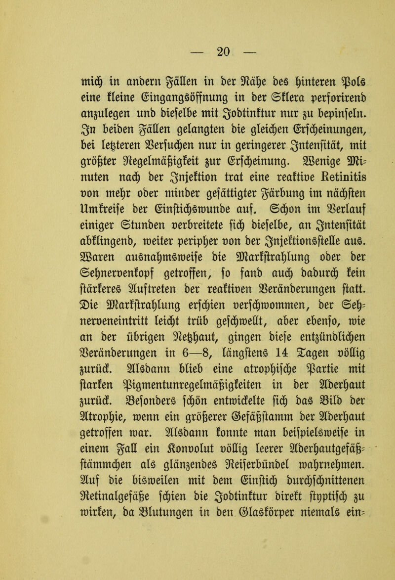 mtdj in anbern gälten in ber -Jtcüje bes Hinteren ^ßofe eine fteine @ingangsöffmmg in ber ©Hera perforirenb anzulegen unb bxefelbe mit ^obtmftur nur $u bepinfeln. $n beiben gälten gelangten bie gleiten ©rfdjeinungen, bei lederen 23erfudjen nur in geringerer Qntenfttät, mit größter 9tegelmäf$igfeit jur @rfd)einung. SBenige 3Jii= nuten nadj ber Qnjeltton trat eine reaftioe Retinitis von melEir ober minber gefättigter gärbung im nädjften Umgreife ber @infttd)3wunbe auf, ©djon im Verlauf einiger ©tunben verbreitete fidj biefelbe, an Sntenfität abftingenb, weiter peripher von ber Snjejfttonöftelte aus. SBaren ausnatymsweife bie 3Jlarfftral)Iung ober ber ©eljnervenfopf getroffen/ fo fanb auä) baburä) fein ftärferes Stuftreten ber reaftioen 3Seränberungen fiatt. SDie 3ttarfftral)lung erfä)ien verfdjwommen, ber ©e^ nert)eneintritt leidet trüb gefdjwellt, aber ebenfo, wie an ber übrigen SJJet$aut, gingen biefe entjünbttc£)en SSeränberungen in 6—8, längftens 14 Sagen völlig jurüci Sllsbamt blieb eine atropt)ifä>e Partie mit ftarfen pgmentunregelmäfngfeiten in ber Slberljaut jurüd. SBefonbers fd)ön entwtdEelte ftd) bas 33ilb ber 2ltropf)ie, wenn ein größerer ©efäftftamm ber 2lberljaut getroffen war. Sllsbann fonnte man beifpielsweife in einem %aU ein $onvolut völlig leerer ätber^autgefäfc ftämmd&en als gtän^enbes 9ieiferbünbet wa^rne^men. Stuf bie bisweilen mit bem ©tnftid) burä)fdjnittenen Stetinalgefäfte fä)ien bie Qobtinftur bireft ftyptifcf) ju wirfen, ba Blutungen in ben ©tasförper niemals ein=