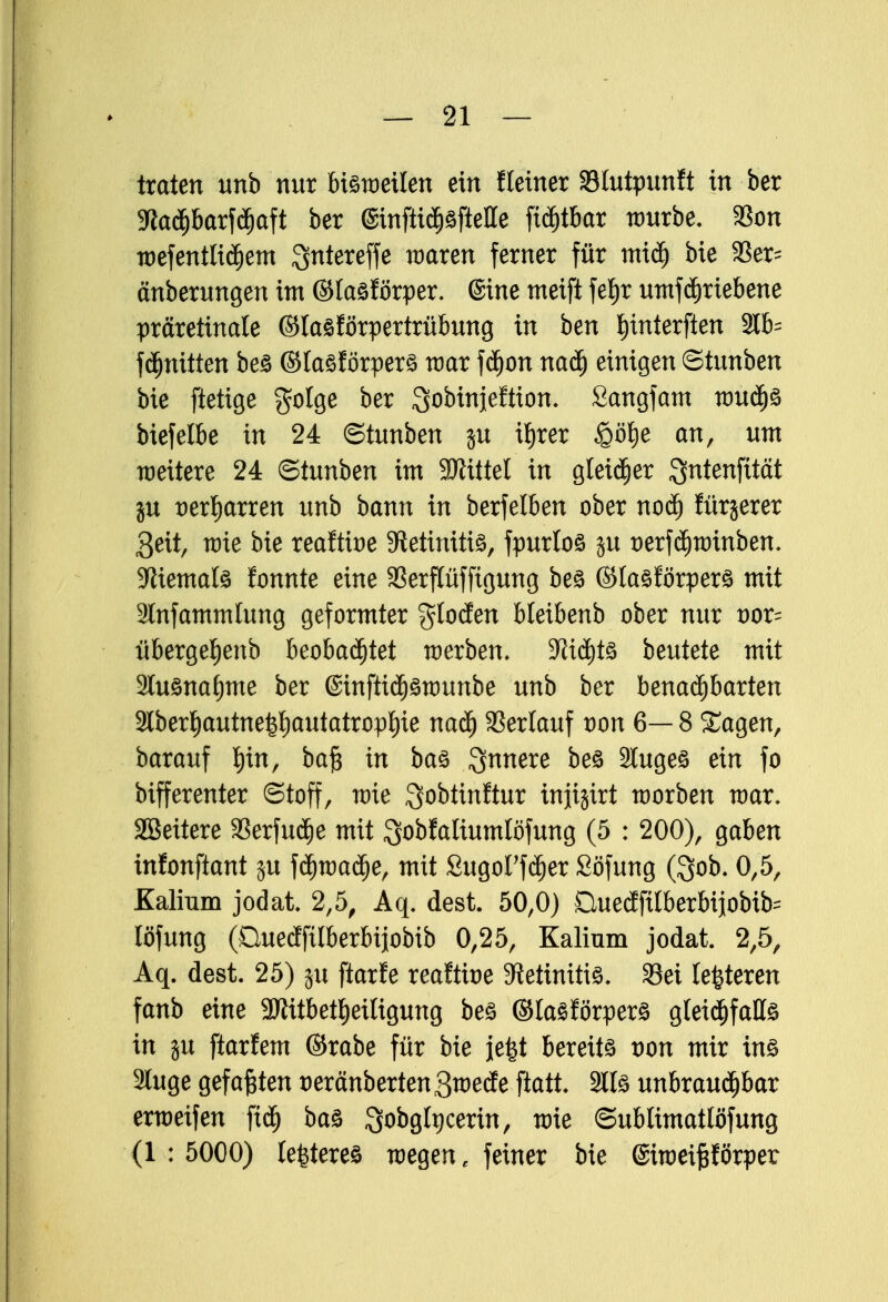 traten unb nur bisweilen ein fleiner Stutpunft in her 5ftad)barf<i)aft ber ©inftidjsfteHe ftäjt&ar würbe. 33on wefentlidjem Qntereffe waren ferner für micf) bie 3Ser- änberungen im ©lasförper. ©ine meift fel)r mnfdfjriebene präretinale ©lasförpertrübung in ben I)interften 2lb= fdmitten be£ ©lasförpers war fä)on naä) einigen ©tunben bie ftetige golge ber ^obinjeftion. ßangfam wud)S biefelbe in 24 ©tunben $u it)rer £öt)e an, um weitere 24 ©tunben im SJiittel in gleicher Qntenfttät ju t>erf)arren unb bann in berfelben ober noä) fürjerer 3eit, wie bie reaftioe Retinitis, fpurlos ju üerf^winben, Niemals fonnte eine SBerflüfftgung bes ©tasförpers mit Stnfammlung geformter glocfen bleibenb ober nur vor- überge^enb beobachtet werben, 3^id)tö beutete mit 3luönaf)me ber ©inftic£)£wunbe unb ber benachbarten 3lber^autne|l)autatrop^ie naä) Verlauf von 6— 8 Sagen, barauf l)in, baf$ in bas innere be£ Slugeö ein fo bifferenter ©toff, wie Sobtinftur injijtrt worben war. SBeitere 33erfudje mit Qobfaliumlöfung (5 : 200), gaben in!onftant ju fd)wad)e, mit Sugot'f^er Söfung ($ob. 0,5, Kalium jodat 2,5, Aq. dest. 50,0) Duedfilberbijobib^ löfung (Ouecffilberbijobib 0,25, Kalium jodat. 2,5, Aq. dest. 25) ju ftarfe reaftioe Retinitis. 33ei lederen fanb eine 3Jiitbetl)etligung bes ©lasförpers gleid)fall£ in ju ftarfem ©rabe für bie jefet bereits von mir ins 3luge gefaxten t)eränberten3wede ftatt. Slls unbraudjbar erweifen ftd£) baS Qobgtpcerin, wie ©ublimatlöfung (1:5000) legeres wegen, feiner bie ©iweifprper