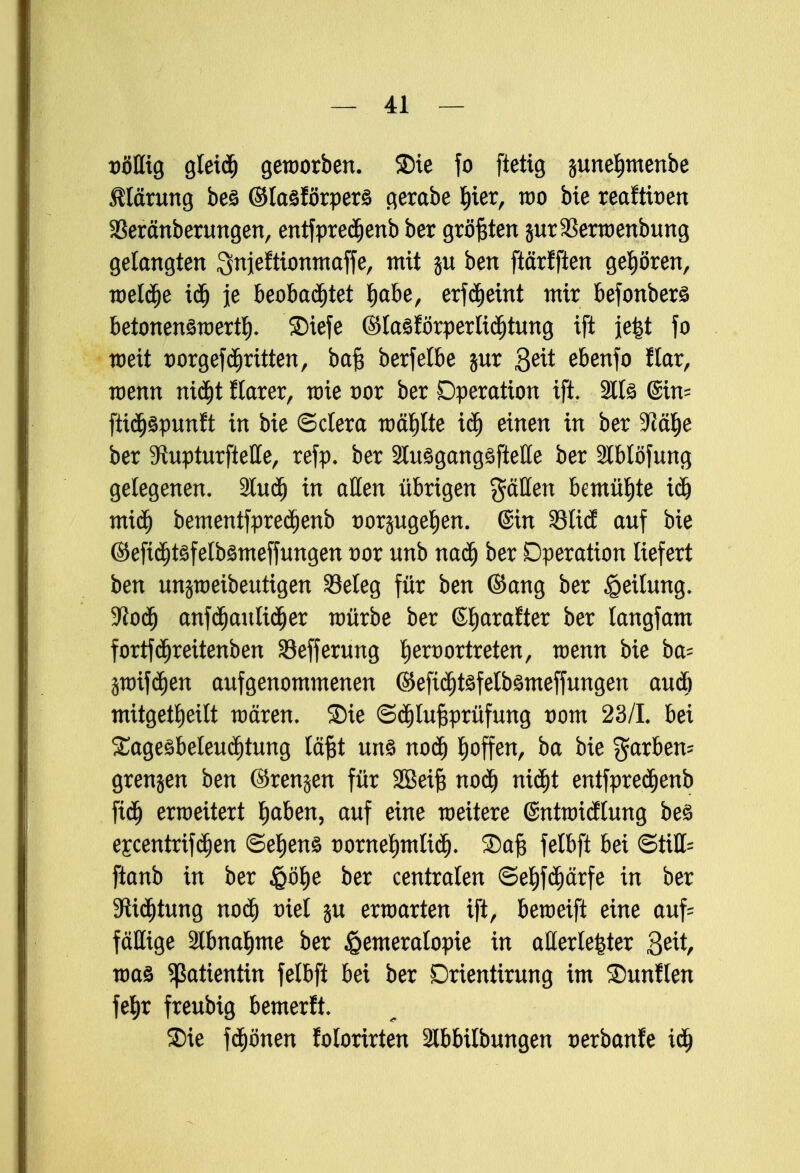 völlig gleidj geworben, ©ie fo ftetig junel)menbe Märung beö ©taöförpers gerabe Ijier, wo bie reaftioen SSeränberungen, entfpredjenb ber größten jurSSerwenbung gelangten ^njefttonmaffe, mit ju ben ftärfften gehören, weldje iü) je beobadjtet l)abe, erf<$eint mir befonberö betonenöwertl). SDiefe ©lasförperlxdjtung ift je|t fo weit oorgefcfjritten, ba§ berfetbe $ur ßeit ebenfo flar, wenn nidjt ftarer, wie oor ber Operation ift. 2Il£ @in= fttdjäpunft in bie ©clera wählte iäj einen in ber 3?ä^e ber 5ftupturfteHe, refp. ber 2lu3gang£ftetle ber Slblöfung gelegenen. 2lud) in aßen übrigen gäHen bemühte idj miä) bementfpredjenb twrsugefien. @in 33Ii(J auf bie ©efid)t3felb3meffungen twr unb nadj ber Operation liefert ben unjweibeutigen Seleg für ben ©ang ber Teilung, üftodj anfdjaulidjer würbe ber ©tiarafter ber langfam fortfcfjreitenben Sefferung Ijeroortreten, wenn bie ba= prifdjen aufgenommenen ©efidjtsfetbömeffungen autö mitgeteilt wären, ©ie ©djluftprüfung vom 23/1. bei £ageöbeleu<i)tung läßt uns nodj hoffen, ba bie färben- grenjen ben ©renjen für SBetft nod) ntd)t entfpredjenb ftdj erweitert fjaben, auf eine weitere (Sntwidlung be£ escentrifdjen ©el)en£ oorneljmUcf). ®ajB felbft bei ©tili- ftanb in ber £ö^e ber centralen ©ef)fd)ärfe in ber 9lid)tung nod) oiel ju erwarten ift, beweift eine auf= fäEige 2lbna§me ber Hemeralopie in allerle|ter &it, waa Patientin felbft bei ber Drientirung im SDunflen fe§r freubig bemerlt. Sie frönen folorirten Slbbilbungen oerbanfe iü)