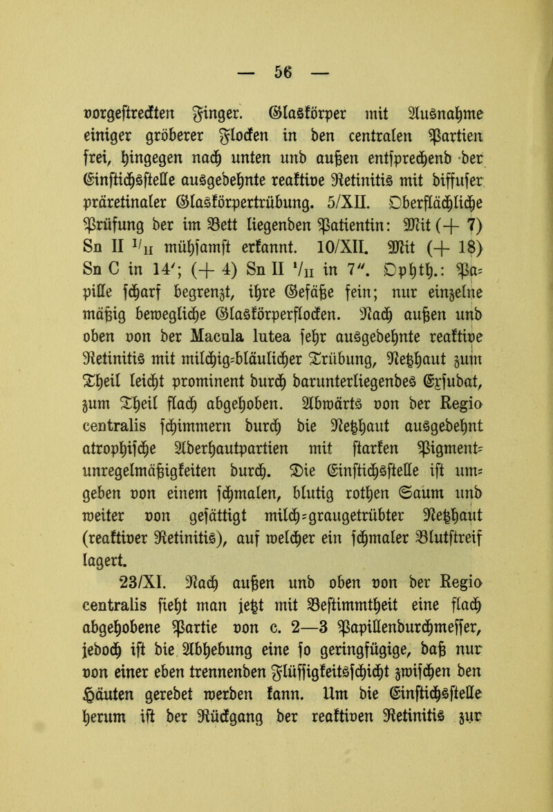 Dorgeftredten ginger. ©tasförper mit 2lu3nd)me einiger gröberer gloden in ben centraten Partien frei, hingegen nadj unten unb aufcen entfpreäjenb ber @infiidj£ftelle auögebe^nte reafttoe 9ietimti3 mit biffufer präretinaler ©lasförpertrübung. 5/XIL Dberfläcpäje Prüfung ber im 33ett üegenben Patientin: 9flit(+ 7) Sn II l'u müfrfamft erfannt. IO/XII. SJttt (+ 18) Sn C in 14'; (+ 4) Sn II 7n in 7. Dpf)tl).: ^ pitte fdjarf begrenzt, il)re ©efäfte fein; nur einzelne mäfjig bewegliche ©laöförperflotfen. -Jiadj auften unb oben von ber Macula lutea fe^r au£gebef)nte reaftbe 3tetiniti£ mit mil$ig=bläulid)er Trübung/ 9le#(jaut jum Xtyil leiä)t prominent buräj baruntertiegenbeä @£fubat, jum Xfyexl fladj abgehoben, 2tbttmrt£ oon ber Regia centralis flimmern burdj bie %le1$aut ausgebest atropf)if$e 2lber£)autpartien mit ftarfen pgment- nnregelmäf$igfeiten burdj. ©ie ©inftidjöfieHe ift um* geben von einem fdjmalen, blutig rotten ©aum unb weiter von gefättigt mtlä) - graugetrübter SRe||aut (reafttoer 9ietimti3), auf melier ein fä)maler Stutftreif lagert 23/X1. $laü) auften unb oben von ber Regio centralis fxe£)t man je|t mit 33eftimmtl)eit eine fla$ abgehobene Partie von c. 2—3 ^apittenbur^meffer, jeboä) ift bie Slbljebung eine fo geringfügige, baft nur von einer eben trennenben glüffigfeit£fd)id)t jnrifdjen ben Rauten gerebet werben fann. Um bie @mfttd)§ftelle herum ift ber 3$ü(fgang ber reaftben Sftetimtte jut