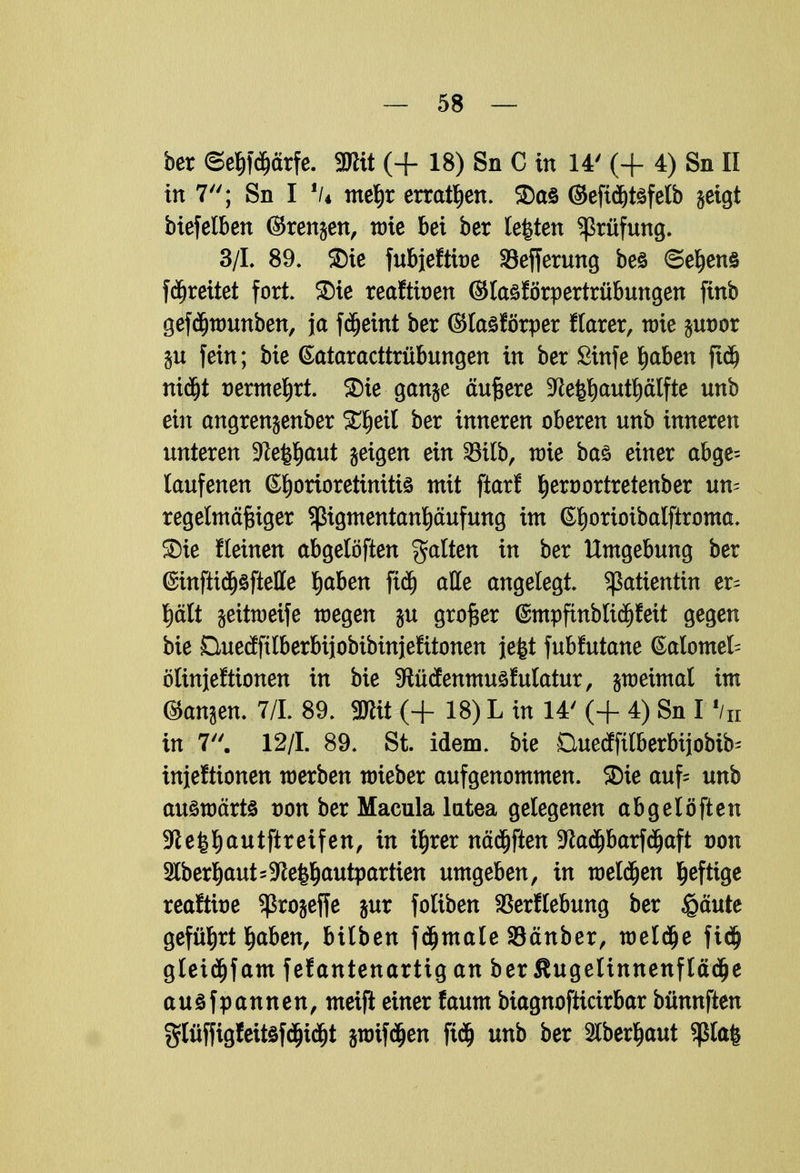 ber ©eljfdjärfe. Mit (+ 18) Sn C in 14' (+ 4) Sn II in 7; Sn I lU meljr erraten. SDaö ©efidjtsfelb geigt btefelben ©renjen, wie bei ber leiten Prüfung. 3/1. 89. SDie fubjefttoe SBefferung beö ©eljens fdjrettet fort, SDie reaftioen ©tasförpertrübungen finb gefdjwunben, ja fdjeint ber ©laöförper flarer, tt>ie jmwr ju fein; bie (Sataracttrübungen in ber Sinfe Ijaben ft$ nidjt aermeljrt. SDie gange äußere 5Re^autplfte unb ein angrenjenber £l)eil ber inneren oberen unb inneren unteren S^e^aut geigen ein 58ilb, wie ba§ einer abge= laufenen Chorioretinitis mit ftarf t)ert)ortretenber un- regelmäßiger Sßtgmentanljciufung im Gljorioibalftroma. SDie fleinen abgelöften galten in ber Umgebung ber @infttdj§ftelle Ijaben ftdj aKe angelegt. Patientin er^ plt geittoeife wegen gu großer ©mpfinblidjfett gegen bie Buetfftlberbijobibinjefttonen je|t fubfutane ©alomet ölinjeftionen in bie 9tücfenmu3fulatur, jweimal im ©anjen. 7/1. 89. SHtt (+ 18) L in 14' (+ 4) Sn I f/n in 7. 12/1. 89. St. idem. bie Duecffilberbijobib^ injeftionen werben wieber aufgenommen. ®ie auf= unb auswärts von ber Macula lutea gelegenen abgelöften 9te|l)autftreifen, in üjrer nädjften 9tfadjbarfdjaft von 3lber^aut=5Re^autpartien umgeben, in weldjen heftige reaftbe ^ßrojeffe jur foliben SBerfiebung ber £äute geführt §aben, bilben fdjmale Sänber, meldte fidj gletdjfam fefantenartig an ber Slugelinnenfladje auöfpannen, meifi einer faum biagnofticirbar bünnften glüffigfeitsfdjtdjt jwtfäen ftdj unb ber 2lber^aut Sßla|