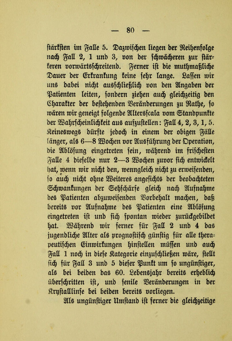 ftärfften im %aUe 5. Sajwifdjen liegen her ^Reihenfolge nadj %aft 2, 1 unb 3, oon ber fdjwädjeren jur jlär- feren üorwärtsfdjrettenb. gerner ifi bie tmitljmafcftdje SDauer ber (Srfranfung feine fefir lange» Saffen wir uns babei nidjt ausfdjliepd) von ben Angaben ber Patienten leiten, fonbern sieben aud) gleidjjettig ben ßljarafter ber befteljenben 33eränberungen jn SRatlje, fo wären wir geneigt folgenbe Stltersfcala vom ©tanbpunfte ber 2Ba|rf(^einIi(^feit aus aufjufteßen: %aU 4,2,3,1,5. keineswegs bürfte jebod) in einem ber obigen $äHe langer, als 6—8 SBodfjen vox Ausführung ber Operation, bie 2lblöfung eingetreten fein, währenb im frifheften gaHe 4 biefelbe nur 2—3 SBodjen jut)or fid) entwitfelt l)at, wenn nrir nicht ben, wenngleich nicht ju erweifenben, fo auäj nidjt ohne Sßeiteres angefidjts ber beobachteten ©chwanfungen ber ©ehfehärfe gleich nach Aufnahme bes Patienten abjuweifenben Vorbehalt machen, bafc bereits vox Aufnahme bes Patienten eine Ablöfung eingetreten ift unb ftdj fpontan wieber jurüägebilbet ^at. SBätirenb wir ferner für %aU 2 unb 4 bas jugenblidje Stlter als prognoftifdj günftig für alle tljera- peutifdjen einwirfungen ^inftetten müffen unb audj %d& 1 nodj in biefe Kategorie ern^uf fließen wäre, fteßt fidj für gaH 3 unb 5 biefer Sßunft um fo ungünftiger, als bei beiben bas 60. Sebensjahr bereits erhebtid) Übertritten ift, unb fenile SSeränberungen in ber $rgftalllinfe bei beiben bereits vorliegen. Als ungünftiger Umftanb ift ferner bie gleid^eitige