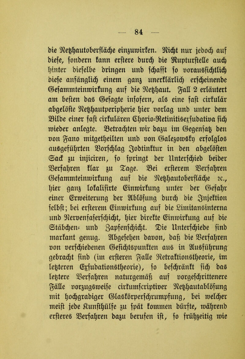 bie 3?e^autoberflää)e einjmtrirfen. -Jftdjt nur jebod) auf btefe, fonbern fann erftere burdj bie 9tupturftelle audj hinter biefelbe bringen unb fd^afft fo norauöfidjttidj biefe anfänglich einem ganj unerflärlicf) erfd)einenbe ©efammteimtrirfung auf bie 9le^aut $all 2 erläutert am beften baö ©efagte infofern, als eine faft cirfulär abgelöfte ^e^autperip^erie ^ier vorlag unb unter bem Silbe einer faft cirfulären ©I)orio-$Retinitiöeiiubatit)a ftd) nrieber anlegte. betrachten wir baju im ©egenfafe ben von gano mitgeteilten unb von ©alejotoöft) erfolglos ausgeführten 23orf<J)Iag ^obtinftur in ben abgelöften ©ad in injiciren, fo fpringt ber Unterfd)ieb beiber Verfahren Kar ju Sage. S3ei erfterem Verfahren ©efammtetmtrirfung auf bie 31 e^l) au tob er fläd^ e :c, Ijier ganj lofaliftrte ©tmoirfung unter ber ©efahr einer Erweiterung ber 2lblöfung burä) bie ^njeftion felbft; bei erfterem ©tmotrfung auf bie Simitanöinterna unb 9teoenfaferfd)iäjt, l;ier birefte (Smtmrfung auf bie ©tabuen- unb 3apfenf$i(5t. 5Die Unterfä)iebe finb marfant genug. Slbgefehen bcroon, bajg bie Verfahren von üerfdjiebenen ©efidjtepunften aus in Ausführung gebracht finb (im erfteren gaffe Sietraftionstheorie, im lefeteren @£fubation£theorte), fo befchränft ftcb bas leitete Verfahren naturgemäß auf üorgefdjrittenere $äffe norjugömeife cirfumfcriptber ^e^autablöfung mit ^odjgrabiger ©lasförperfdjrumpfung, bei welcher meift jebe ^unfthülfe $u fpät fommen bürfte, währenb erfteres Verfahren baju berufen ift, fo frühzeitig wie