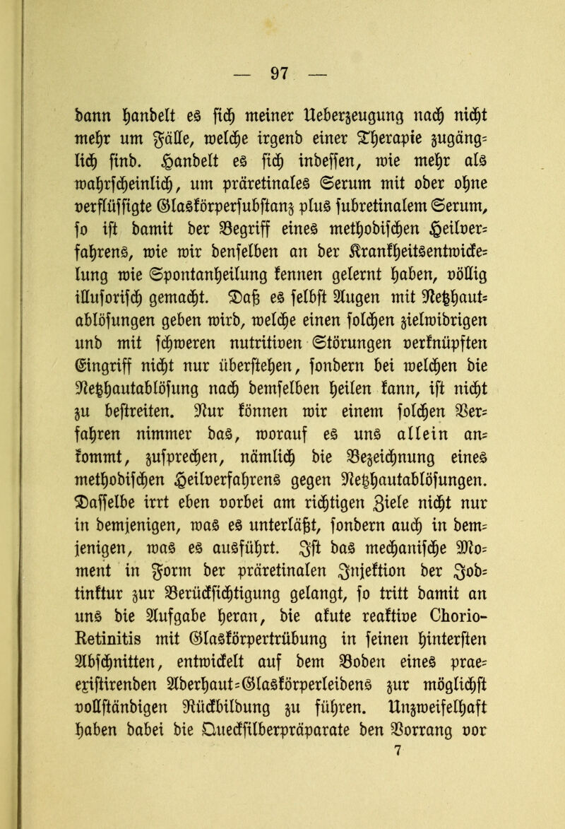 bann hobelt es ftdj meiner Ueberjeugung naäj niäjt mehr um $älle, weld)e irgenb einer ^erapie jugäng= liü) ftnb. £anbelt es fich inbeffen, wie mehr als wahrfchetnlicfj, um präretinales (Serum mit ober ohne verflüfftgte ©lasförperfubfianj plus fubretinalem (Serum, fo ift bamit ber begriff eines methobtfcfjen §eiber= fahrens, wie wir benfetben an ber $ranß)eitsentwicfe= lung wie Spontanheilung fennen gelernt haben, völlig illuforifch gemalt. S5ajs es felbft 3lugen mit 9^efe^aut- ablöfungen geben wirb, weläje einen folgen jielwibrigen unb mit fchweren nutritiven (Störungen verknüpften ©tngriff nicht nur überftehen, fonbern bei welken bie ■Jtelhautablöfung nach bemfelben tyikn tann, ift nicht ju beftreiten. -Kur fönnen wir einem folgen 93er= fahren nimmer bas, worauf es uns allein an* fommt, jufpredjen, nämlich bie SBejeidmung eines methobifä)en Heilverfahrens gegen -fteghautablöfungen. $)affelbe irrt eben vorbei am richtigen $kte nicht nur in bemjenigen, was es unterläßt, fonbern auch in bem= jenigen, was es ausführt, $ft bas mechanifche 3)to= ment in gorm ber präretinalen Snjeftion ber $ob= tinftur jur 23erüäftd)tigung gelangt, fo tritt bamit an uns bie Stuf gäbe fyexan, bie afute realtive Chorio- Retinitis mit ©lasförpertrübung in feinen ^tnterften Stbfchnitten, entwidelt auf bem SBoben eines prae- ejiftirenben Oberhaut=©las förperleibens jur möglic^ft vottftänbigen 9tüdbtlbung ju führen. Unzweifelhaft haben babei bie Duedfilberpräparate ben Vorrang vor 7