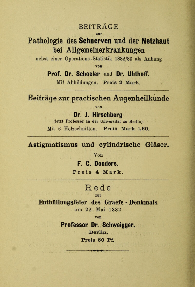 BEITRÄGE zur Pathologie des Sehnerven und der Netzhaut bei Allgemeinerkrankungen nebst einer Operations-Statistik 1882/83 als Anhang von Prof. Dr. Schoeler und Dr. Uhthoff. Mit Abbildungen. Preis 2 Mark. Beiträge zur practischen Augenheilkunde von Dr. J. Hirschberg (jetzt Professor an der Universität zu Berlin). Mit 6 Holzschnitten. Preis Mark 1,60. Astigmatismus und cylindrische Gläser. Von F. C. Donders. Preis 4 Mark. Rede zur Enthüllungsfeier des Graefe - Denkmals am 22. Mai 1882 von Professor Dr. Schweigger. Berlin, Preis 60 Pf.