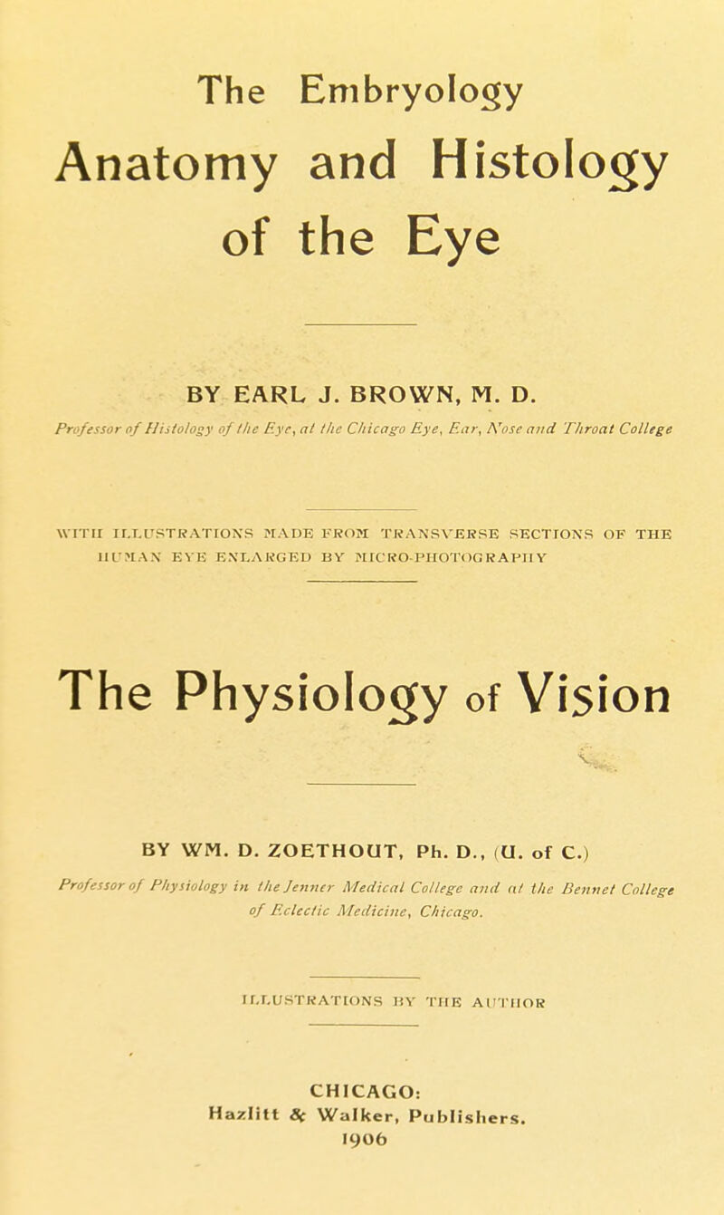 The Embryology Anatomy and Histoloqry of the Eye BY EARL J. BROWN, M. D. Professor of Hiiiolosy of I lie Eye, at the Chicago Eye, Ear, IVose and Throat College WITH ILLUSTRATIONS HADE FROM TRANSVERSE SECTIONS OF THE HUMAN EVE ENLARGED BY NICRO-PHOTOGRAPIIY The Physiology of Vision BY WM. D. ZOETHOUT, Ph. D., (U. of C.) Professor of Physiology in thejetiner Medical College and nl the Bennet College of Eclectic Medicine, Chicago. ILLUSTRATIONS HY THE AUTHOR CHICAGO: Hazlitt 8( Walker, Publishers. I906