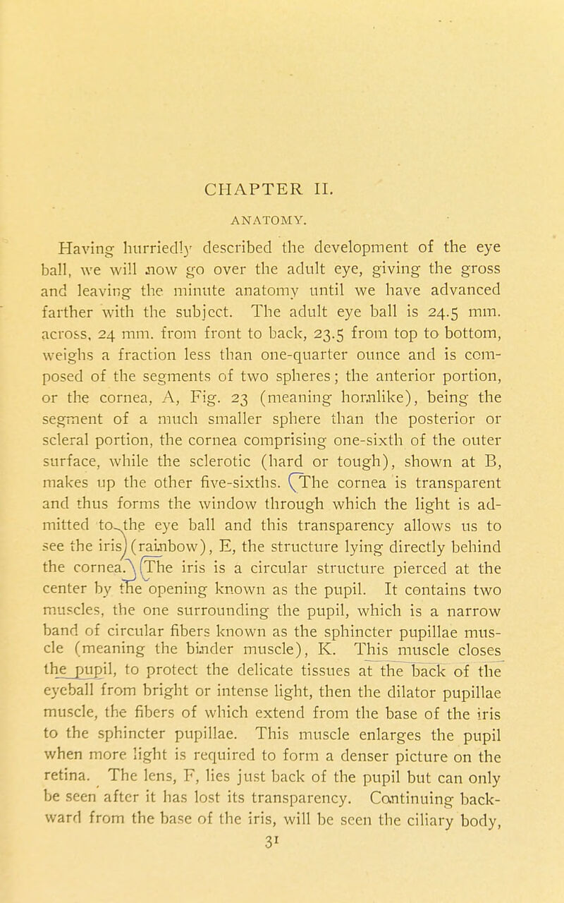 CHAPTER II. ANATOMY. Having hurried!)' described the development of the eye ball, we will now go over the adult eye, giving the gross and leaving the minute anatomy until we have advanced farther with the subject. The adult eye ball is 24.5 mm. across. 24 mm. from front to back, 23.5 from top tO' bottom, weighs a fraction less than one-quarter ounce and is com- posed of the segments of two spheres; the anterior portion, or the cornea, A, Fig. 23 (meaning honnlike), being the segment of a much smaller sphere than the posterior or scleral portion, the cornea comprising one-sixth of the outer surface, while the sclerotic (hard or tough), shown at B, makes up the other five-sixths. (TThe cornea is transparent and thus forms the window through which the light is ad- mitted tO-J^he eye ball and this transparency allows us to .^ee the iris)(rainbow), E, the structure lying directly behind the cornea ^(The iris is a circular structure pierced at the center by me opening known as the pupil. It contains two muscles, the one surrounding the pupil, which is a narrow band of circular fibers known as the sphincter pupillae mus- cle (meaning the bi.nder muscle), K. This muscle closes lhje_pu£il, to protect the delicate tissues at the back of the eyeball from bright or intense light, then the dilator pupillae muscle, the fibers of which extend from the base of the iris to the sphincter pupillae. This muscle enlarges the pupil when more light is required to form a denser picture on the retina. The lens, F, lies just back of the pupil but can only be seen after it has lost its transparency, Cantinuing back- ward from the base of the iris, will be seen the ciliary body,