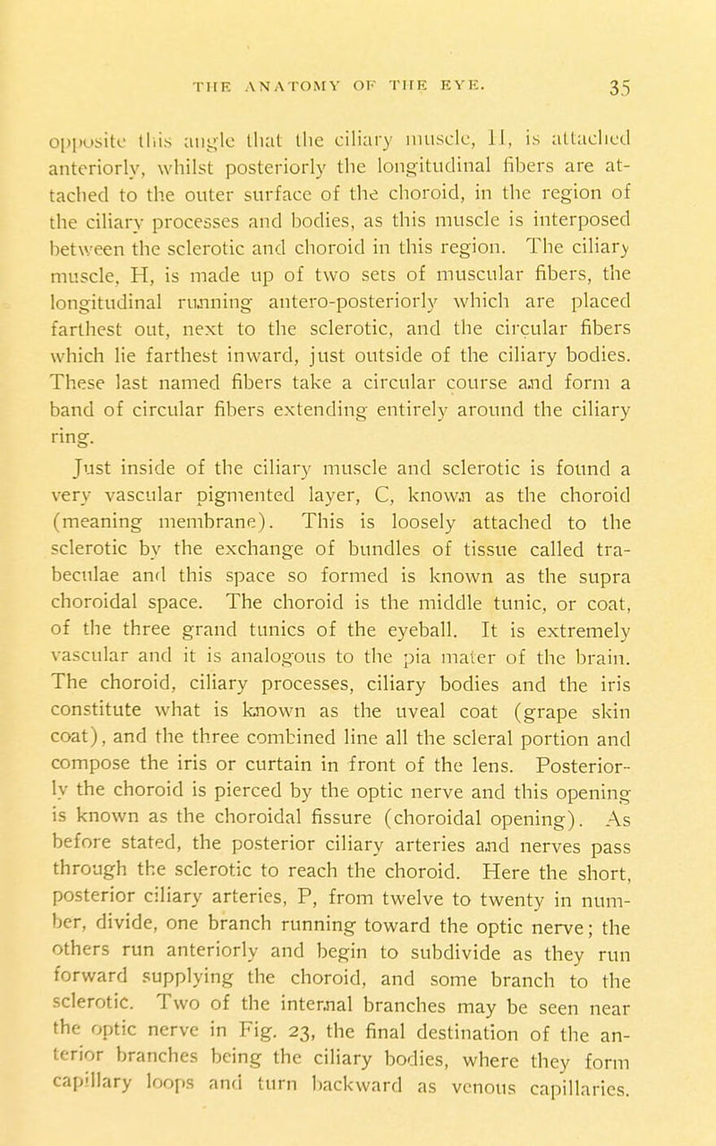 opposite lliis angle llial tlie ciliary iiiuscle, 11, is attaclied anteriorly, whilst posteriorly the longitudinal fibers are at- tached to the outer surface of the choroid, in the region of the ciliary processes and bodies, as this muscle is interposed between the sclerotic and choroid in this region. The ciliary- muscle. H, is made up of two sets of muscular fibers, the longitudinal rujining antero-posteriorly which are placed farthest out, next to the sclerotic, and the circular fibers which lie farthest inward, just outside of the ciliary bodies. These last named fibers take a circular course asid form a band of circular fibers extending entirely around the ciliary ring. Just inside of the ciliary muscle and sclerotic is found a very vascular pigmented layer, C, know.n as the choroid (meaning membrane). This is loosely attached to the sclerotic by the exchange of bundles of tissue called tra- becnlae and this space so formed is known as the supra choroidal space. The choroid is the middle tunic, or coat, of the three grand tunics of the eyeball. It is extremely vascular and it is analogous to the pia mater of the brain. The choroid, ciliary processes, ciliary bodies and the iris constitute what is known as the uveal coat (grape skin coat), and the three combined line all the scleral portion and compose the iris or curtain in front of the lens. Posterior- ly the choroid is pierced by the optic nerve and this opening is known as the choroidal fissure (choroidal opening). As before stated, the posterior ciliary arteries a,nd nerves pass through the sclerotic to reach the choroid. Here the short, posterior ciliary arteries, P, from twelve to twenty in num- ber, divide, one branch running toward the optic nerve; the others run anteriorly and begin to subdivide as they run forward supplying the choroid, and some branch to the sclerotic. Two of the intennal branches may be seen near the optic nerve in Fig. 23, the final destination of the an- terior branches being the ciliary bodies, where they form capillary loops and turn backward as venous capillaries.