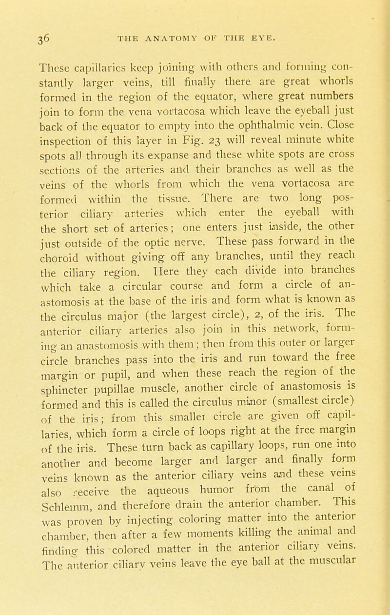 Those capillaries keep joining with others and i'onning con- stantly larger veins, till finally there are great whorls formed in the region of the equator, where great numbers join to form the vena vortacosa which leave the eyeball just back of the equator to empty into the ophthalmic vein. Close inspection of this layer in Fig. 23 will reveal minute white spots all through its expanse and these white spots are cross sections of the arteries and their branches as well as the veins of the whorls from which the vena vortacosa are formed within the tissue. There are two long pos- terior ciliary arteries which enter the eyeball with the short set of arteries; one enters just i.nside, the other just outside of the optic nerve. These pass forward in the choroid without giving ofif any branches, until they reach the ciliary region. Here they each divide into branches which take a circular course and form a circle of an- astomosis at the base of the iris and form what is known as the circulus major (the largest circle), 2, of the iris. The anterior ciliary arteries also join in this network, form- ing an anastomosis with them; then from this outer or larger circle branches pass into the iris and run toward the free margin or pupil, and when these reach the region of the sphincter pupillae muscle, another circle of anastomosis is formed and this is called the circulus m.inor (smallest circle) of the iris; from this smallei circle are given off capil- laries, which form a circle of loops right at the free margin of the iris. These turn back as capillary loops, run one into another and become larger and larger and finally fonn veins known as the anterior ciliary veins ajid these veins also receive the aqueous humor from the canal of Schlemm, and therefore drain the anterior chamber. This was proven by injecting coloring matter into the anterior chamber, then after a few moments killing the animal and findine this colored matter in the anterior ciliary veins. The anterior ciliary veins leave the eye ball at the muscular