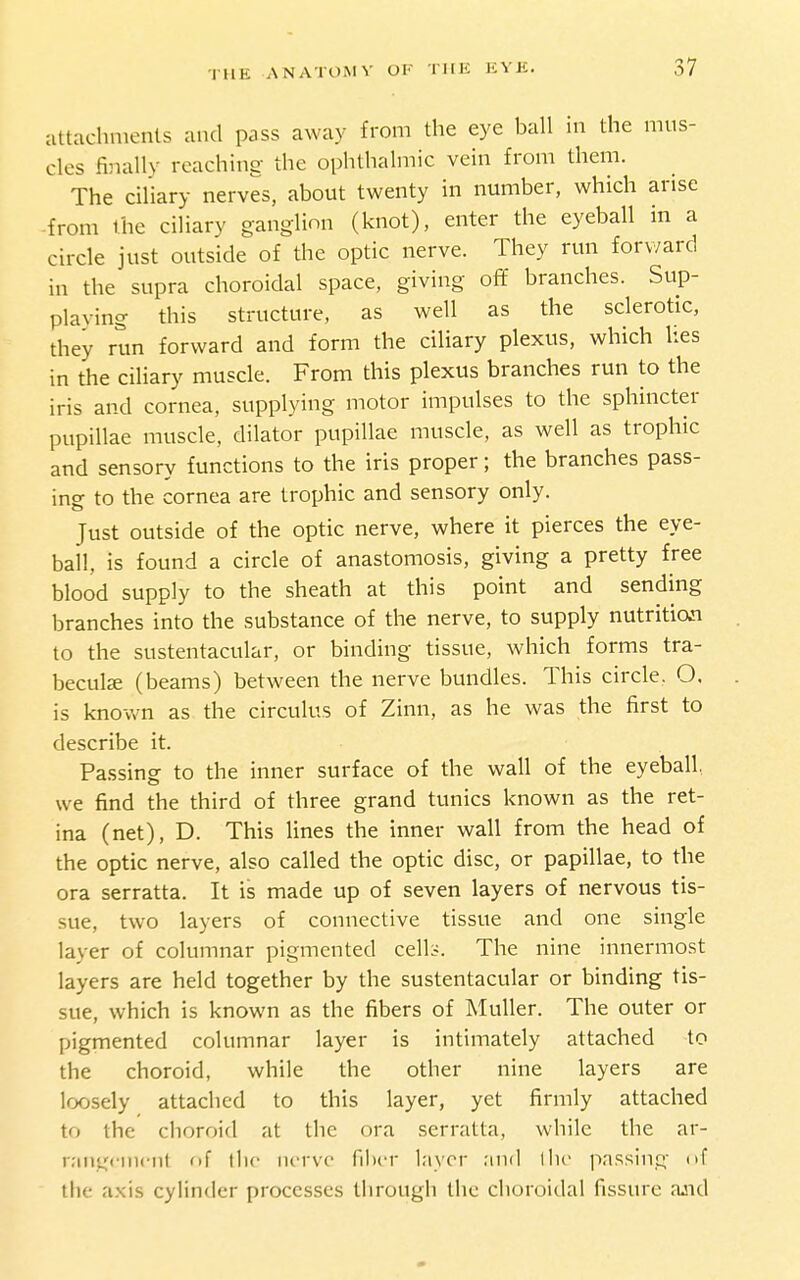 attachments and pass away from the eye ball in the mus- cles finally reaching the ophthalmic vein from them. The ciliary nerves, about twenty in number, which arise -from the ciliary ganglion (knot), enter the eyeball in a circle just outside of the optic nerve. They run forward in the supra choroidal space, giving off branches. Sup- plaving this structure, as well as the sclerotic, they run forward and form the ciliary plexus, which lies in the ciliary muscle. From this plexus branches run to the iris and cornea, supplying motor impulses to the sphincter pupillae muscle, dilator pupillae muscle, as well as trophic and sensory functions to the iris proper; the branches pass- ing to the cornea are trophic and sensory only. Just outside of the optic nerve, where it pierces the eye- ball, is found a circle of anastomosis, giving a pretty free blood supply to the sheath at this point and sending branches into the substance of the nerve, to supply nutrition to the sustentacular, or binding tissue, which forms tra- becul£E (beams) between the nerve bundles. This circle. O. is known as the circulus of Zinn, as he was the first to describe it. Passing to the inner surface of the wall of the eyeball, we find the third of three grand tunics known as the ret- ina (net), D. This lines the inner wall from the head of the optic nerve, also called the optic disc, or papillae, to the ora serratta. It is made up of seven layers of nervous tis- sue, two layers of connective tissue and one single layer of columnar pigmented cell:-. The nine innermost layers are held together by the sustentacular or binding tis- sue, which is known as the fibers of MuUer. The outer or pigmented columnar layer is intimately attached to the choroid, while the other nine layers are loosely attached to this layer, yet firmly attached to the choroid at the ora serratta, while the ar- raiigcincnl of tlic lUTvo fiber layer .'iiid I he passing of the axis cylinder processes through the choroidal fissure ajid