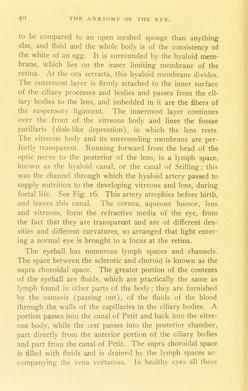 to be compared to an open meshed sponge than anything else, and fluid and the whole body is of the consistency of the white of an egg. It is surrounded by the hyaloid mem- brane, \Vhich lies on the inner limiting membrane of the retina. At the ora serratta, this hyaloid membrane divides. The outermost layer is firmly attached to the inner surface of the ciliary processes and bodies and passes from the cil- iary bodies to the lens, and imbedded in it are the fibers of the suspensory ligament. The innermost layer continues over the front of the vitreous body and lines the fossae patillaris (dish-like depression), in which the lens rests. The vitreous body and its surrounding membrane are per- fectly transparent. Running forward from the head of the optic nerve to the posterior of the lens, is a lymph space, known as the hyaloid canal, or the canal of Stilling; this was the channel through which the hyaloid artery passed to supply nutrition to the developing vitreous and lens, during foetal life. See Fig. i6. This artery atrophies before birth, and leaves this canal. The cornea, aqueous humor, lens and vitreous, form the refractive media of the eye, from the fact that they are transparent and are of diflferent den- sities and different curvatures, so arranged that light enter- ing a normal eye is brought to a focus at the retina. The eyeball has numerous lymph spaces and channels. The space between the sclerotic and choroid is known as the supra choroidal space. The greater portion of the contents of the eyeball are fluids, which are practically the same as lymph found in other parts of the body; they are furnished by the osmosis (passing out), of the fluids of the blood through the walls of the capillaries in the ciliary bodies. A portion passes into the canal of Petit and back into the vitre- ous body, while the rest passes into the posterior chamber, part directly from the anterior portion of the ciliary bodies and part from the canal of Petit. Tlie supra choroidal space is filled with fluids ajid is drained by the lymph spaces ac- companying the vena vortacosa. In healthy eyes all these