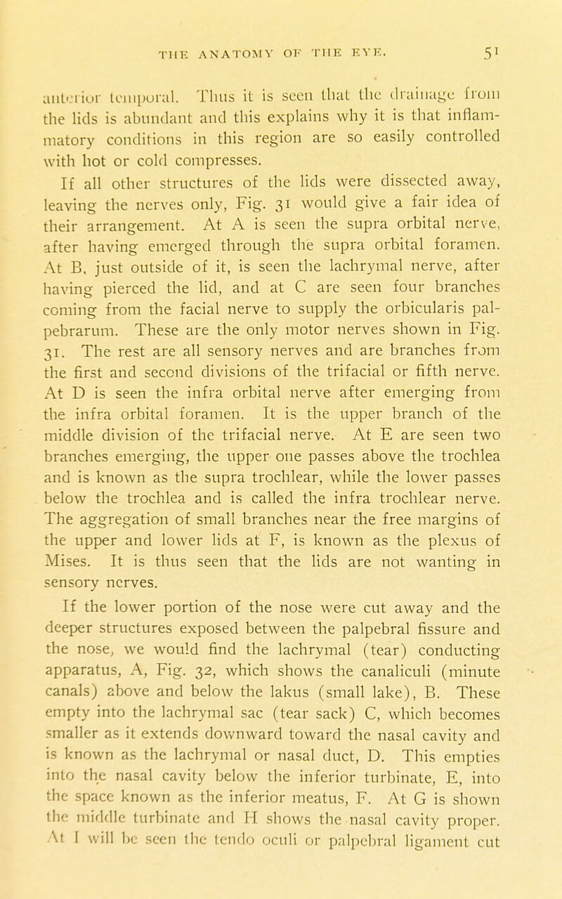 aut'-'liur laiiporal. Thus it is seen that the drainage from the lids is abundant and this explains why it is that inflam- matory conditions in this region are so easily controlled with hot or cold compresses. If all other structures of the lids were dissected away, leaving the nerves only, Fig. 31 would give a fair idea of their arrangement. At A is seen the supra orbital nerve, after having emerged through the supra orbital foramen. At B. just outside of it, is seen the lachrymal nerve, after having pierced the lid, and at C are seen four branches coming from the facial nerve to supply the orbicularis pal- pebrarum. These are the only motor nerves shown in Fig. 31. The rest are all sensory nerves and are branches from the first and second divisions of the trifacial or fifth nerve. At D is seen the infra orbital nerve after emerging from the infra orbital foramen. It is the upper branch of the middle division of the trifacial nerve. At E are seen two branches emerging, the upper one passes above the trochlea and is known as the supra trochlear, while the lower passes below the trochlea and is called the infra trochlear nerve. The aggregation of small branches near the free margins of the upper and lower lids at F, is known as the plexus of Mises. It is thus seen that the lids are not wanting in sensory nerves. If the lower portion of the nose were cut away and the deeper structures exposed between the palpebral fissure and the nose, we would find the lachrymal (tear) conducting apparatus, A, Fig. 32, which shows the canaliculi (minute canals) above and below the lakus (small lake), B. These empty into the lachrymal sac (tear sack) C, which becomes smaller as it extends downward toward the nasal cavity and is known as the lachrymal or nasal duct, D. This empties into the nasal cavity below the inferior turbinate, E, into the space known as the inferior meatus, F. At G is shown the middle turbinate and H .shows the nasal cavity proper. At I will he seen the tcndo oculi or palpebral ligament cut