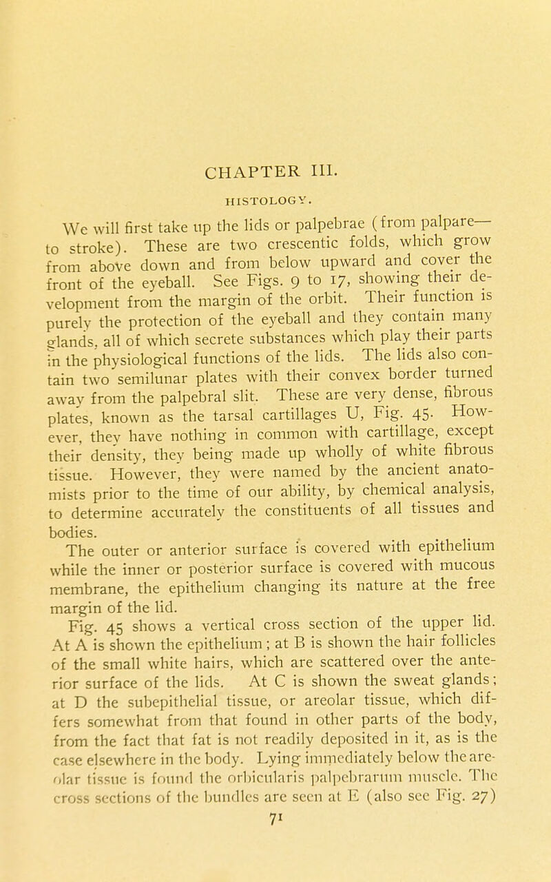 CHAPTER 111. HISTOLOGY. We will first take up the lids or palpebrae (from palpare— to stroke). These are two crescentic folds, which grow from above down and from below upward and cover the front of the eyeball. See Figs. 9 to 17, showmg their de- velopment from the margin of the orbit. Their function is purely the protection of the eyeball and they contain many elands, all of which secrete substances which play their parts fn the physiological functions of the lids. The lids also con- tain two semilunar plates with their convex border turned away from the palpebral slit. These are very dense, fibrous plates, known as the tarsal cartillages U, Fig. 45- How- ever, they have nothing in common with cartillage, except their density, they being made up wholly of white fibrous tissue. However, they were named by the ancient anato- mists prior to the time of our ability, by chemical analysis, to determine accurately the constituents of all tissues and bodies. The outer or anterior surface is covered with epithelium while the inner or posterior surface is covered with mucous membrane, the epithelium changing its nature at the free margin of the lid. Fig. 45 shows a vertical cross section of the upper lid. At A is shown the epithelium ; at B is shown the hair follicles of the small white hairs, which are scattered over the ante- rior surface of the lids. At C is shown the sweat glands; at D the subepithelial tissue, or areolar tissue, which dif- fers somewhat from that found in other parts of the body, from the fact that fat is not readily deposited in it, as is the case elsewhere in the body. Lying immediately below the are- olar tissue is found the orbicularis palpebrarum muscle. The cross sections of the bundles are seen at E (also see Fig. 27)