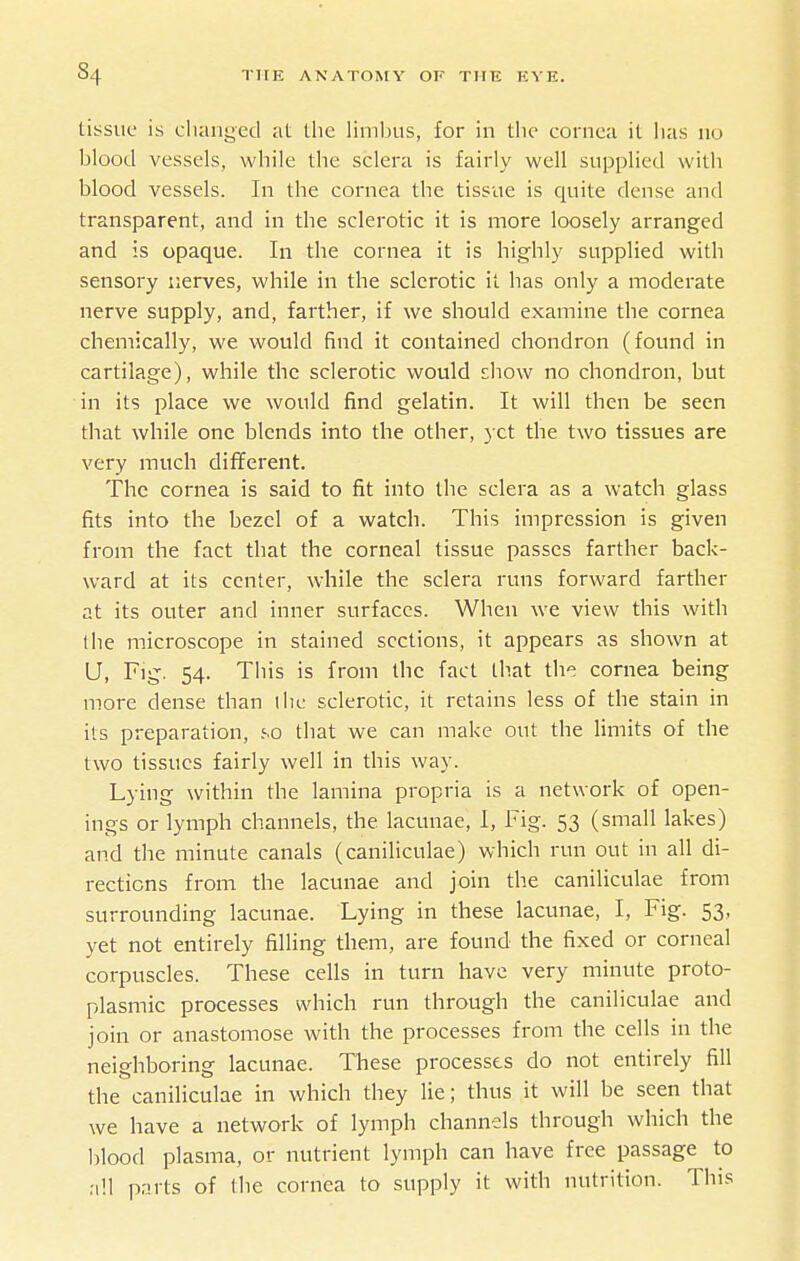 tissue is clianged at tlie limbus, for in tlic cornea it lias no blood vessels, while the sclera is fairly well supplied with blood vessels. In the cornea the tissue is quite dense and transparent, and in the sclerotic it is more loosely arranged and is opaque. In the cornea it is highly supplied with sensory nerves, while in the sclerotic it has only a moderate nerve supply, and, farther, if we should examine the cornea chemically, we would find it contained chondron (found in cartilage), while the sclerotic would cliow no chondron, but in its place we would find gelatin. It will then be seen that while one blends into the other, yet the two tissues are very much diflferent. The cornea is said to fit into the sclera as a watch glass fits into the bezel of a watch. This impression is given from the fact that the corneal tissue passes farther back- ward at its center, while the sclera runs forward farther at its outer and inner surfaces. When we view this with the microscope in stained sections, it appears as shown at (J, Fig. 54. This is from the fact that the cornea being more dense than liic sclerotic, it retains less of the stain in its preparation, .'.o that we can make out the limits of the two tissues fairly well in this way. Lying within the lamina propria is a network of open- ings or lymph channels, the lacunae, 1, Fig. 53 (small lakes) and the minute canals (caniliculae) which run out in all di- rections from the lacunae and join the caniliculae from surrounding lacunae. Lying in these lacunae, I, Fig. 53, yet not entirely filling them, are found the fixed or corneal corpuscles. These cells in turn have very minute proto- plasmic processes which run through the caniliculae and join or anastomose with the processes from the cells in the neighboring lacunae. These processes do not entirely fill the caniliculae in which they lie; thus it will be seen that we have a network of lymph channels through which the blood plasma, or nutrient lymph can have free passage to nil pnrts of Ihc cornea to supply it with nutrition. This