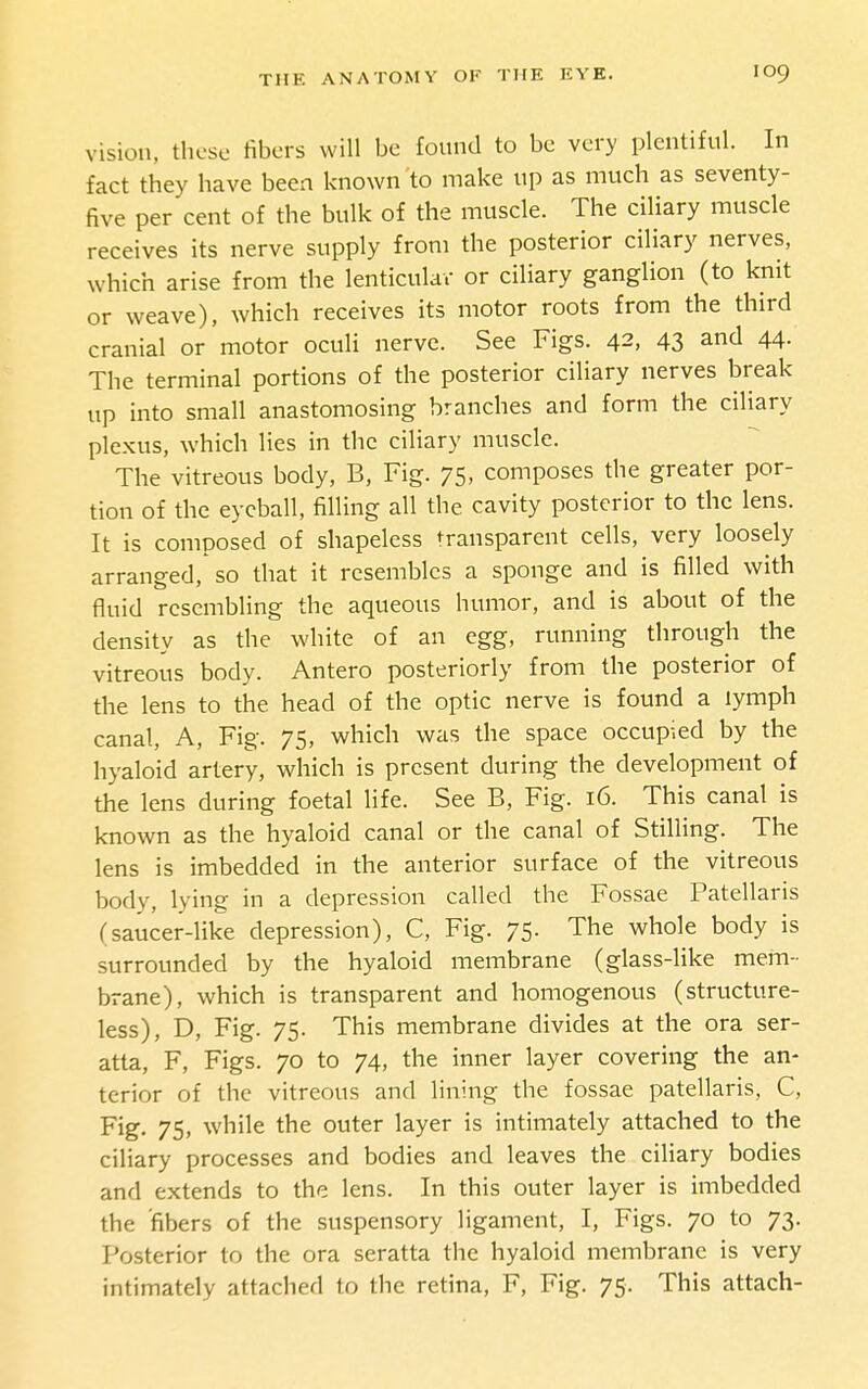 vision, these fibers will be found to be very plentiful. In fact they have been known to make up as much as seventy- five per cent of the bulk of the muscle. The ciliary muscle receives its nerve supply from the posterior ciliary nerves, which arise from the lenticulav or ciliary ganglion (to knit or weave), which receives its motor roots from the third cranial or motor oculi nerve. See Figs. 42, 43 and 44. The terminal portions of the posterior ciliary nerves break up into small anastomosing branches and form the ciliary plexus, which lies in the ciliary muscle. The vitreous body, B, Fig. 75, composes the greater por- tion of the eyeball, filling all the cavity posterior to the lens. It is composed of shapeless transparent cells, very loosely arranged, so that it resembles a sponge and is filled with fluid resembling the aqueous humor, and is about of the density as the white of an egg, running through the vitreous body. Antero posteriorly from the posterior of the lens to the head of the optic nerve is found a lymph canal. A, Fig. 75, which was the space occupied by the hyaloid artery, which is present during the development of the lens during foetal life. See B, Fig. 16. This canal is known as the hyaloid canal or the canal of Stilling. The lens is imbedded in the anterior surface of the vitreous body, lying in a depression called the Fossae Patellaris fsaucer-like depression), C, Fig. 75. The whole body is surrounded by the hyaloid membrane (glass-like mem- brane), which is transparent and homogenous (structure- less), D, Fig. 75. This membrane divides at the ora ser- atta, F, Figs. 70 to 74, the inner layer covering the an- terior of the vitreous and lining the fossae patellaris, C, Fig. 75, while the outer layer is intimately attached to the ciliary processes and bodies and leaves the ciliary bodies and extends to the lens. In this outer layer is imbedded the fibers of the suspensory ligament, I, Figs. 70 to 73. Posterior to the ora seratta the hyaloid membrane is very
