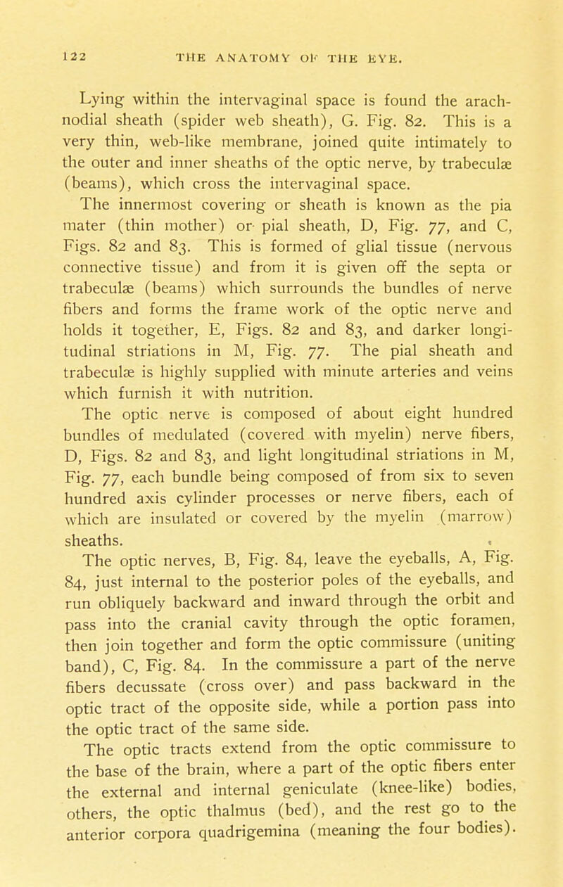 Lying within the intervaginal space is found the arach- nodial sheath (spider web sheath), G. Fig. 82. This is a very thin, web-Hke membrane, joined quite intimately to the outer and inner sheaths of the optic nerve, by trabeculae (beams), which cross the intervaginal space. The innermost covering or sheath is known as the pia mater (thin mother) or pial sheath, D, Fig. 77, and C, Figs. 82 and 83. This is formed of glial tissue (nervous connective tissue) and from it is given off the septa or trabeculae (beams) which surrounds the bundles of nerve fibers and forms the frame work of the optic nerve and holds it together, E, Figs. 82 and 83, and darker longi- tudinal striations in M, Fig. 77. The pial sheath and trabeculae is highly supplied with minute arteries and veins which furnish it with nutrition. The optic nerve is composed of about eight hundred bundles of medulated (covered with myelin) nerve fibers, D, Figs. 82 and 83, and light longitudinal striations in M, Fig. 77, each bundle being composed of from six to seven hundred axis cylinder processes or nerve fibers, each of which are insulated or covered by the myelin (marrow) sheaths. The optic nerves, B, Fig. 84, leave the eyeballs, A, Fig. 84, just internal to the posterior poles of the eyeballs, and run obliquely backward and inward through the orbit and pass into the cranial cavity through the optic foramen, then join together and form the optic commissure (uniting band), C, Fig. 84. In the commissure a part of the nerve fibers decussate (cross over) and pass backward in the optic tract of the opposite side, while a portion pass into the optic tract of the same side. The optic tracts extend from the optic commissure to the base of the brain, where a part of the optic fibers enter the external and internal geniculate (knee-like) bodies, others, the optic thalmus (bed), and the rest go to the anterior corpora quadrigemina (meaning the four bodies).