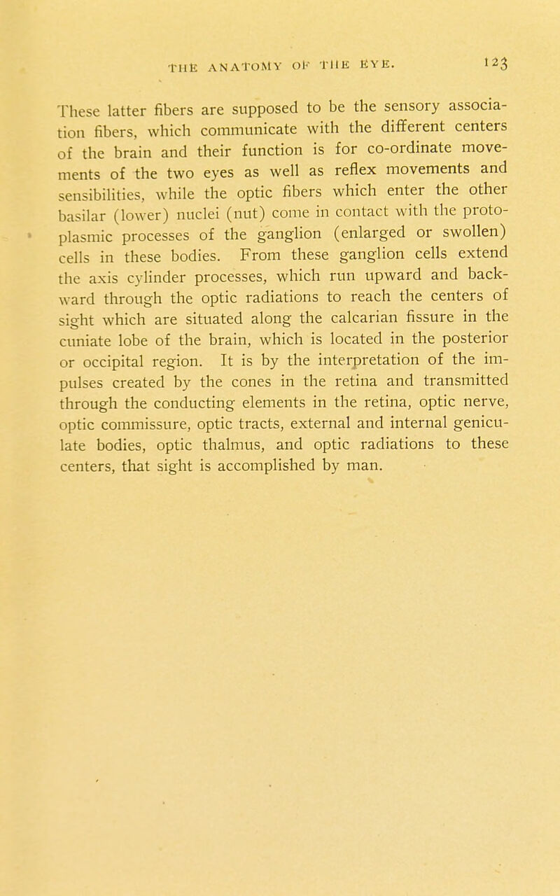 These latter fibers are supposed to be the sensory associa- tion fibers, which communicate with the diflferent centers of the brain and their function is for co-ordinate move- ments of the two eyes as well as reflex movements and sensibilities, while the optic fibers which enter the other basilar (lower) nuclei (nut) come in contact with the proto- plasmic processes of the ganglion (enlarged or swollen) cells in these bodies. From these ganglion cells extend the axis cylinder processes, which run upward and back- ward through the optic radiations to reach the centers of sight which are situated along the calcarian fissure in the cuniate lobe of the brain, which is located in the posterior or occipital region. It is by the interpretation of the im- pulses created by the cones in the retina and transmitted through the conducting elements in the retina, optic nerve, optic commissure, optic tracts, external and internal genicu- late bodies, optic thalmus, and optic radiations to these centers, that sight is accomplished by man.