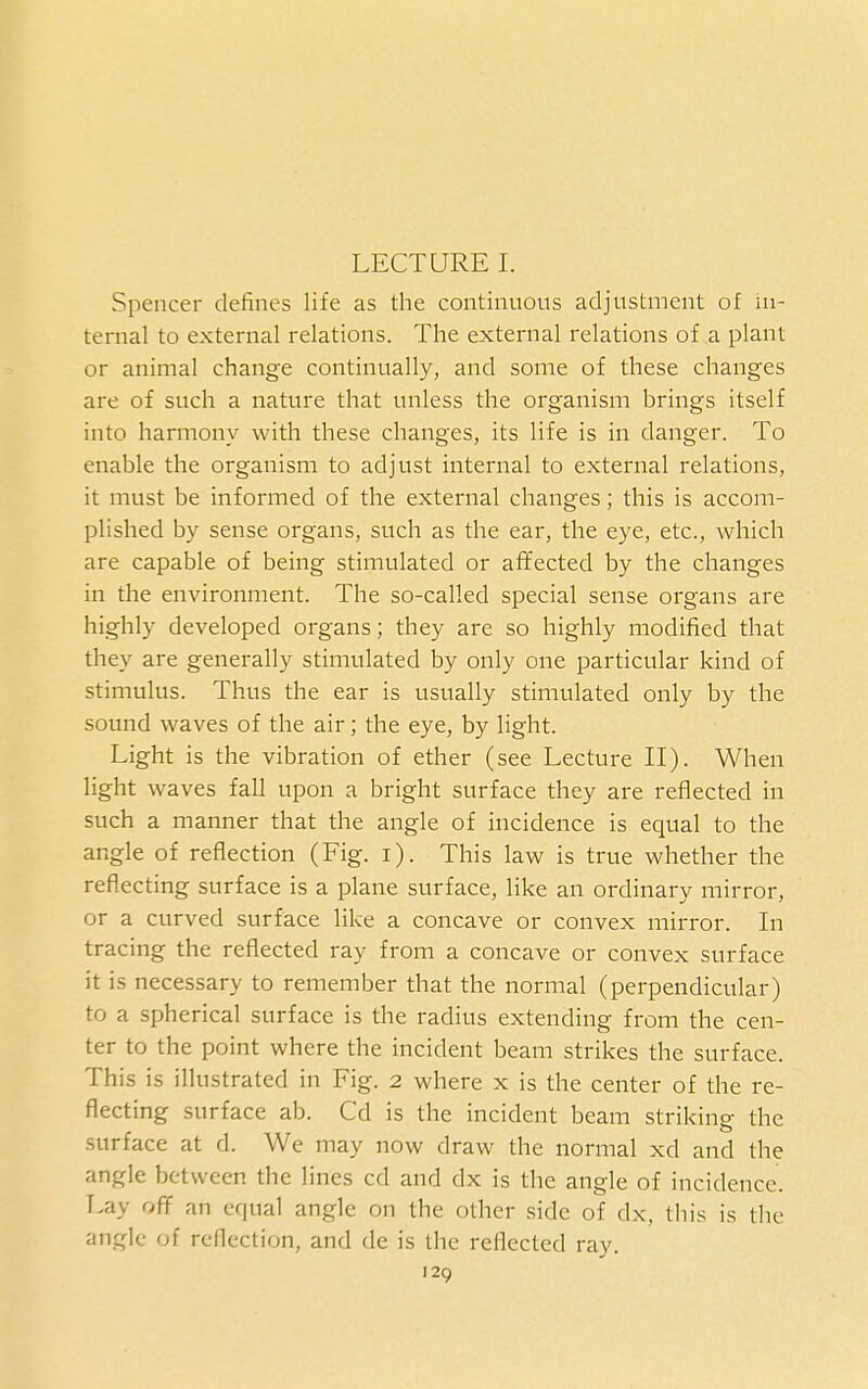 LECTURE I. Spencer defines life as the continuous adjustment of in- ternal to external relations. The external relations of a plant or animal change continually, and some of these changes are of such a nature that unless the organism brings itself into harmony with these changes, its life is in danger. To enable the organism to adjust internal to external relations, it must be informed of the external changes; this is accom- plished by sense organs, such as the ear, the eye, etc., which are capable of being stimulated or affected by the changes in the environment. The so-called special sense organs are highly developed organs; they are so highly modified that they are generally stimulated by only one particular kind of stimulus. Thus the ear is usually stimulated only by the sound waves of the air; the eye, by light. Light is the vibration of ether (see Lecture II). When light waves fall upon a bright surface they are reflected in such a manner that the angle of incidence is equal to the angle of reflection (Fig. i). This law is true whether the reflecting surface is a plane surface, like an ordinary mirror, or a curved surface like a concave or convex mirror. In tracing the reflected ray from a concave or convex surface it is necessary to remember that the normal (perpendicular) to a spherical surface is the radius extending from the cen- ter to the point where the incident beam strikes the surface. This is illustrated in Fig. 2 where x is the center of the re- flecting surface ab. Cd is the incident beam striking the surface at d. We may now draw the normal xd and the angle between the lines cd and dx is the angle of incidence. Lay off an equal angle on the other side of dx, this is the angle of reflection, and de is the reflected ray.