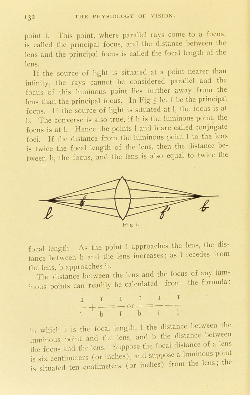 point f. This point, where parallel rays come to a focus, is called the principal focus, and the distance between the lens and the principal focus is called the focal length of the lens. If the source of light is situated at a point nearer than infinity, the rays cannot be considered parallel and the focus of this luminous point lies further away from the lens than the principal focus. In Fig 5 let f be the principal focus. If the source of light is situated at 1, the focus is at b. The converse is also true, if b is the luminous point, the focus is at 1. Hence the points 1 and b are called conjugate foci. If the distance from the luminous point 1 to the lens is twice the focal length of the lens, then the distance be- tween b, the focus, and the lens is also equal to twice the Fig. 5 focal length. As the point 1 approaches the lens, the dis- tance between b and the lens increases; as 1 recedes from the lens, b approaches it. The distance between the lens and the focus of any lum- inous points can readily be calculated from the formula: I I I I I I r'^17~T°''i7'~ f 1 in which f is the focal length, 1 the distance between the luminous point and the lens, and b the distance between the focus and the lens. Suppose the focal distance of a lens is six centimeters (or inches), and suppose a lummous point is situated ten centimeters (or inches) from the lens; the