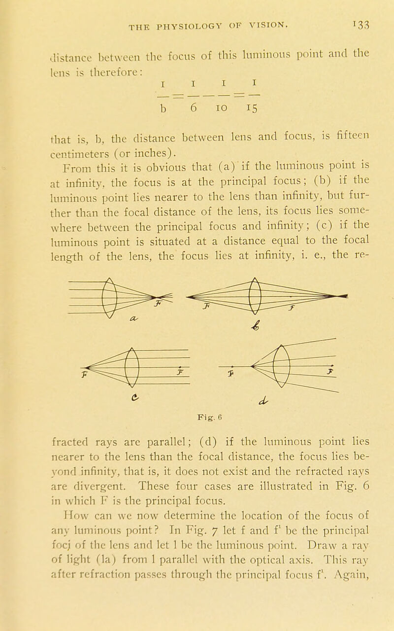 ..listance between the focus of this luminous point and the lens is therefore: I I I I b 6 10 15 that is, b, the distance between lens and focus, is fifteen centimeters (or inches). From this it is obvious that (a) if the luminous point is at infinity, the focus is at the principal focus; (b) if the luminous point lies nearer to the lens than infinity, but fur- ther than the focal distance of the lens, its focus lies some- where between the principal focus and infinity; (c) if the luminous point is situated at a distance equal to the focal length of the lens, the focus lies at infinity, i. e., the re- Fig. 6 fracted rays are parallel; (d) if the luminous point lies nearer to the lens than the focal distance, the focus lies be- yond infinity, that is, it does not exist and the refracted rays are divergent. These four cases are illustrated in Fig. 6 in which F is the principal focus. How can we now determine the location of the focus of any luminous point? In Fig. 7 let f and f be the principal foci of the lens and let 1 be the luminous point. Draw a ray of light (la) from 1 parallel with the optical axis. This ray after refraction passes through the principal focus f. Again,