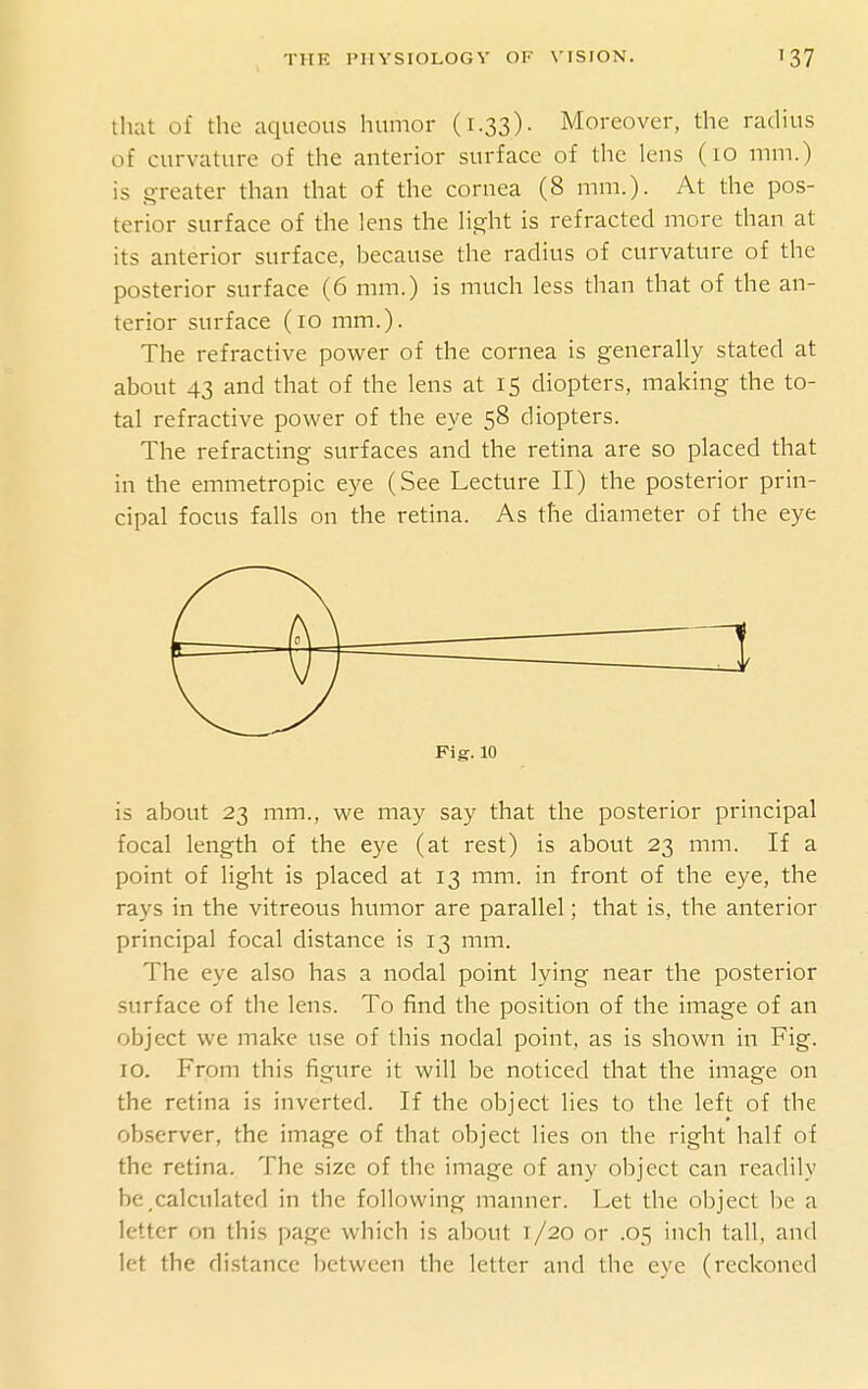 that of the aqueous humor (1.33)- Moreover, the radius of curvature of the anterior surface of the lens (10 mm.) is greater than that of the cornea (8 mm.). At the pos- terior surface of the lens the light is refracted more than at its anterior surface, because the radius of curvature of the posterior surface (6 mm.) is much less than that of the an- terior surface (10 mm.). The refractive power of the cornea is generally stated at about 43 and that of the lens at 15 diopters, making the to- tal refractive power of the eye 58 diopters. The refracting surfaces and the retina are so placed that in the emmetropic eye (See Lecture II) the posterior prin- cipal focus falls on the retina. As the diameter of the eye is about 23 mm., we may say that the posterior principal focal length of the eye (at rest) is about 23 mm. If a point of light is placed at 13 mm. in front of the eye, the rays in the vitreous humor are parallel; that is, the anterior principal focal distance is 13 mm. The eye also has a nodal point lying near the posterior surface of the lens. To find the position of the image of an object we make use of this nodal point, as is shown in Fig. 10. From this figure it will be noticed that the image on the retina is inverted. If the object lies to the left of the observer, the image of that object lies on the right half of the retina. The size of the image of any object can readily be calculated in the following manner. Let the object he a letter on this page which is about 1 /20 or .05 inch tall, and let the distance between the letter and the eye (reckoned 3 Fig. 10